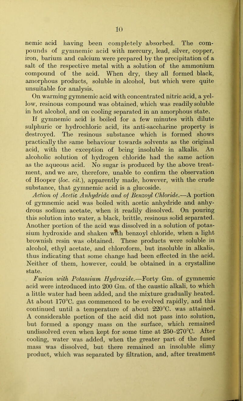 nemic acid having been completely absorbed. The com- pounds of gymnemic acid with mercury, lead, silver, copper, iron, barium and calcium were prepared by the precipitation of a salt of the respective metal with a solution of the ammonium compound of the aeid. When dry, they all formed black, amorphous products, soluble in alcohol, but which were quite unsuitable for analysis. On warming gymnemic acid with concentrated nitric acid, a yel- low, resinous compound was obtained, which was readily soluble in hot alcohol, and on cooling separated in an amorphous state. If gymnemic acid is boiled for a few minutes with dilute sulphuric or hydrochloric acid, its anti-saccharine property is destroyed. The resinous substance which is formed shows practically the same behaviour towards solvents as the original acid, with the exception of bemg insoluble in alkalis. An alcoholic solution of hydrogen chloride had the same action as the aqueous acid. No sugar is produced by the above treat- ment, and we are, therefore, unable to confirm the observation of Hooper (Zoc. cit.), apparently made, however, with the crude substance, that gymnemic acid is a glucoside. Action of Acetic Anhydride and of Benzoyl Chloride.—A portion of gymnemic acid was boiled with acetic anhydride and anhy- drous sodium acetate, when it readily dissolved. On pouring this solution into water, a black, brittle, resinous solid separated. Another portion of the acid was dissolved in a solution of potas- sium hydroxide and shaken v^th benzoyl chloride, when a light brownish resin was obtained. These products were soluble in alcohol, ethyl acetate, and chloroform, but insoluble in alkalis, thus indicating that some change had been effected in the acid. Neither of them, however, could be obtained in a crystalline state. Fusion with Potassium Hydroxide.—Forty Gm. of gymnemic acid were introduced into 200 Gm. of the caustic alkali, to which a little water had been added, and the mixture gradually heated. At about 170°C. gas commenced to be evolved rapidly, and this continued until a temperature of about 220°C. was attained. A considerable portion of the acid did not pass into solution, but formed a spongy mass on the surface, which remained undissolved even when kept for some time at 250-270°C. After cooling, water was added, when the greater part of the fused mass was dissolved, but there remained an insoluble slimy product, which was separated by filtration, and, after treatment