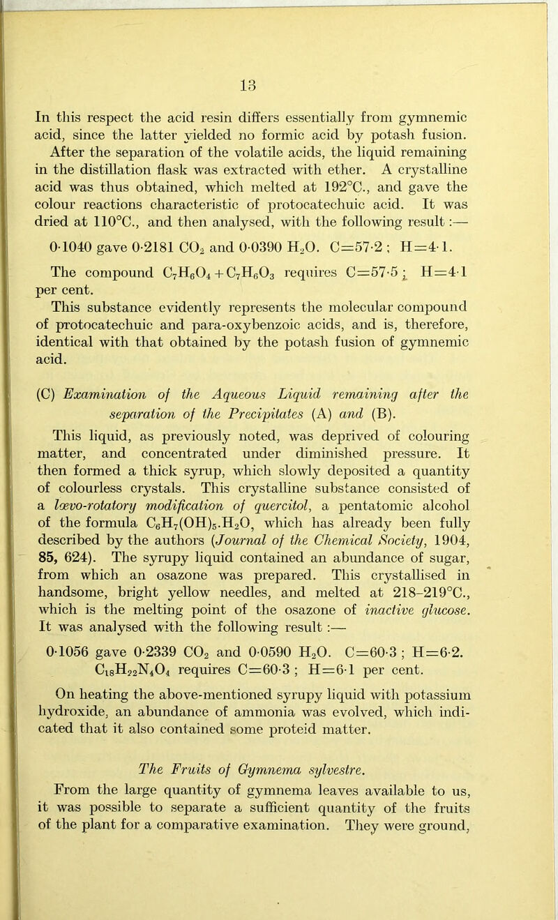 In this respect the acid resin differs essentially from gymnemic acid, since the latter yielded no formic acid by potash fusion. After the separation of the volatile acids, the liquid remaining in the distillation flask was extracted with ether. A crystalline acid was thus obtained, which melted at 192°C., and gave the colour reactions characteristic of protocatechuic acid. It was dried at 110°C., and then analysed, with the following result:— 0 1040 gave 0-2181 CO^ and 0-0390 H,0. C=57-2 ; H=4-1. The compound CrHeOi + C7HBO3 requires 0=57-5]^ H=4-l per cent. This substance evidently represents the molecular compound of protocatechuic and para-oxybenzoic acids, and is, therefore, identical with that obtained by the potash fusion of gymnemic acid. (C) Examination of the Aqueous Liquid remaining after the separation of the Precipitates (A) and (B). This liquid, as previously noted, was deprived of colouring matter, and concentrated under diminished pressure. It then formed a thick syrup, which slowly deposited a quantity of colourless crystals. This crystalline substance consisted of a Icevo-rotatory modification of quercitol, a pentatomic alcohol of the formula C6H7(0H)5.Il20, which has already been fully described by the authors [Journal of the Chemical Society, 1904, 85, 624). The syrupy liquid contained an abundance of sugar, from which an osazone was prepared. This crystallised in handsome, bright yellow needles, and melted at 218-219°C., which is the melting point of the osazone of inactive glucose. It was analysed with the following result :— 0-1056 gave 0-2339 CO2 and 0-0590 H2O. C=60-3 ; Hi=6-2. C18H22N4O4 requires C=60-3 ; 11=6-1 per cent. On heating the above-mentioned syrupy liquid with potassium hydroxide, an abundance of ammonia was evolved, which indi- cated that it also contained some proteid matter. The Fruits of Gymnema sylvestre. From the large quantity of gymnema leaves available to us, it was possible to separate a sufficient quantity of the fruits of the plant for a comparative examination. They were ground,