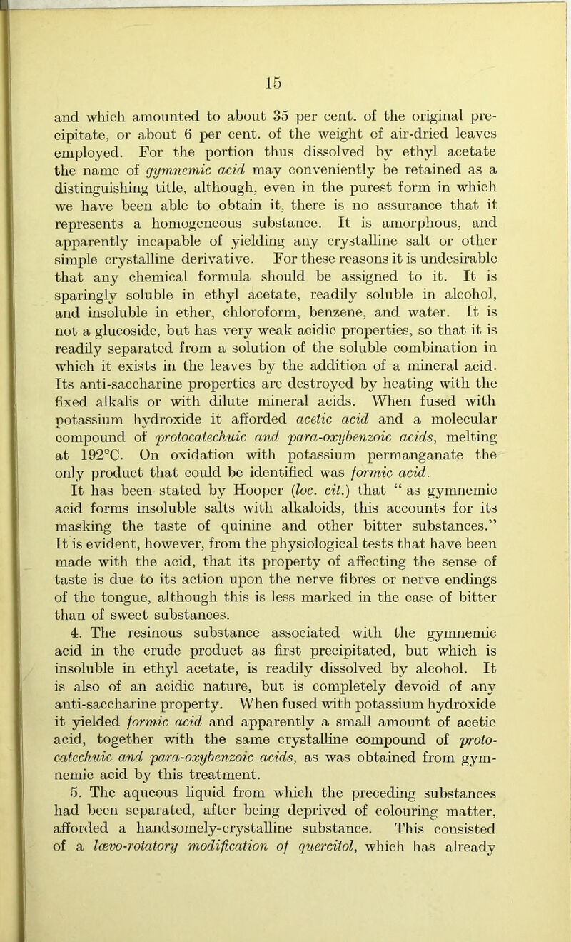 IB and which amounted to about 35 per cent, of the original pre- cipitate, or about 6 per cent, of the weight of air-dried leaves employed. For the portion thus dissolved by ethyl acetate the name of gymnemic acid may conveniently be retained as a distinguishing title, although, even in the purest form in which we have been able to obtain it, there is no assurance that it represents a homogeneous substance. It is amorphous, and apparently incapable of yielding any crystalline salt or other simple crystalline derivative. For these reasons it is undesirable that any chemical formula should be assigned to it. It is sparingly soluble in ethyl acetate, readily soluble in alcohol, and insoluble in ether, chloroform, benzene, and water. It is not a glucoside, but has very weak acidic properties, so that it is readily separated from a solution of the soluble combination in which it exists in the leaves by the addition of a mineral acid. Its anti-saccharine properties are destroyed by heating with the fixed alkalis or with dilute mineral acids. When fused with potassium hydroxide it afforded acetic acid and a molecular compound of prolocatechuic and para-oxybenzoic acids, melting at 192°C. On oxidation with potassium permanganate the only product that could be identified was formic acid. It has been stated by Hooper (foe. cit.) that “ as gymnemic acid forms insoluble salts with alkaloids, this accounts for its masking the taste of quinine and other bitter substances.” It is evident, however, from the physiological tests that have been made with the acid, that its property of affecting the sense of taste is due to its action upon the nerve fibres or nerve endings of the tongue, although this is less marked in the case of bitter than of sweet substances. 4. The resinous substance associated with the gymnemic acid in the crude product as first precipitated, but which is insoluble in ethyl acetate, is readily dissolved by alcohol. It is also of an acidic nature, but is completely devoid of any anti-saccharine property. When fused with potassium hydroxide it yielded formic acid and apparently a small amount of acetic acid, together with the same crystalline compound of proto- catechuic and para-oxybenzoic acids, as was obtained from gym- nemic acid by this treatment. 5. The aqueous liquid from which the preceding substances had been separated, after being deprived of colouring matter, afforded a handsomely-crystalline substance. This consisted of a Icevo-rotatory modification of quercitol, which has already