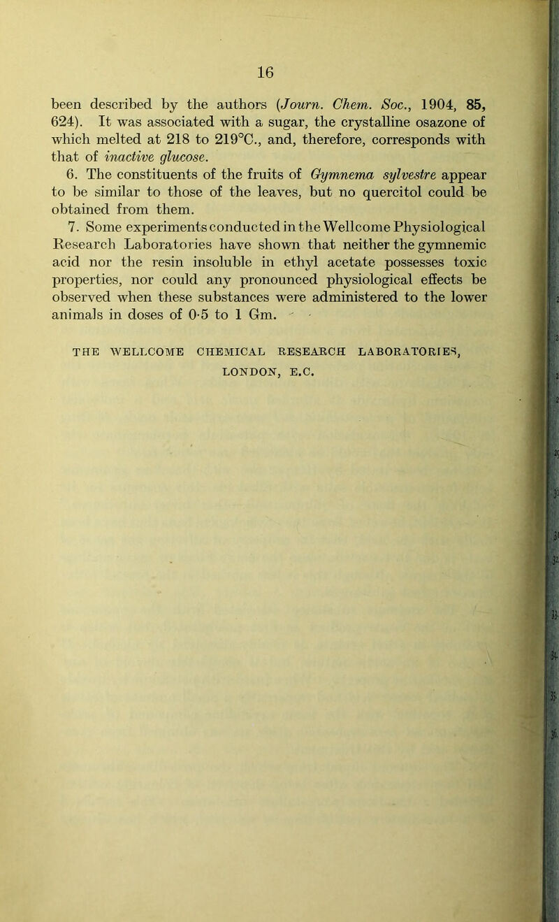 been described by the authors {Journ. Chem. Soc., 1904, 85, 624). It was associated with a sugar, the crystalline osazone of which melted at 218 to 219°C., and, therefore, corresponds with that of inactive glucose. 6. The constituents of the fruits of Gymnema sylvestre appear to be similar to those of the leaves, but no quercitol could be obtained from them. 7. Some experiments conducted in the Wellcome Physiological Research Laboratories have shown that neither the gymnemic acid nor the resin insoluble in ethyl acetate possesses toxic properties, nor could any pronounced physiological effects be observed when these substances were administered to the lower animals in doses of 0-5 to 1 Gm. THE WELLCOME CHEMICAL RESEARCH LABORATORIES, LONDON, E.C.