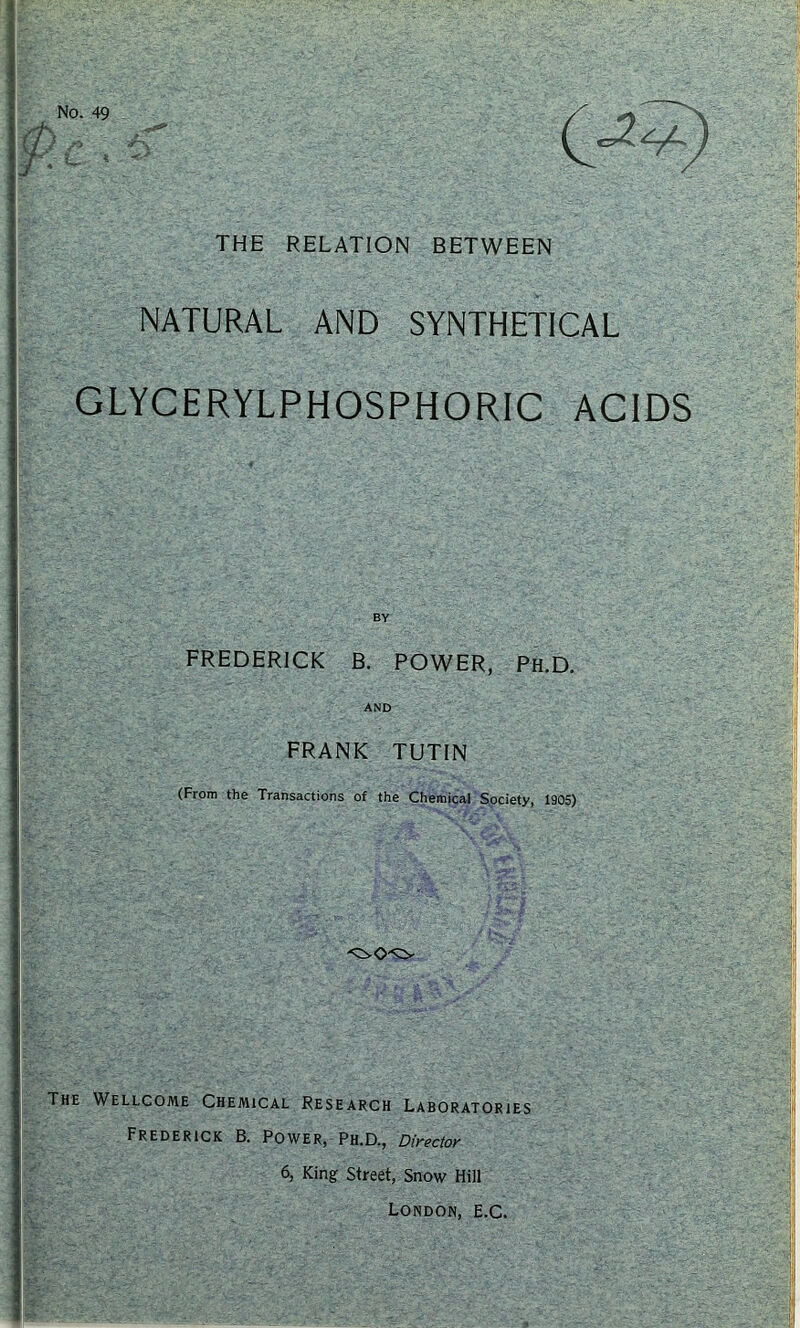 THE RELATION BETWEEN NATURAL AND SYNTHETICAL GLYCERYLPHOSPHORIC ACIDS FREDERICK B. POWER, Ph.D. AND FRANK TUTIN (From the Transactions of the Chemical Society, 1905) The Wellcome Chemical Research Laboratories Frederick B. Power, Ph.D., Director 6, King Street, Snow Hill London, E.C.