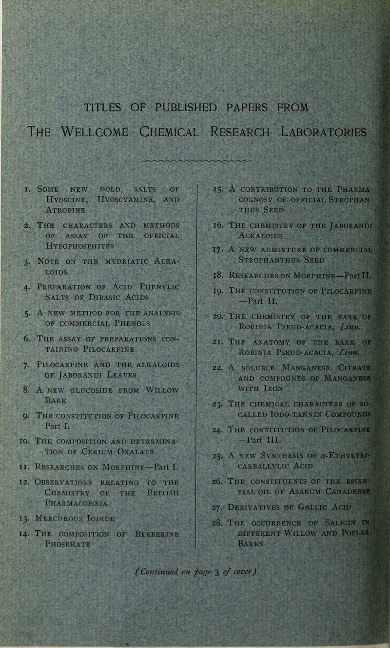 TITLES OF PUBLISHED PAPERS FROM The Wellcome Chemical Research Laboratories 1. Some new gold salts or Hyoscine, Hyoscyamine, and Atropine 2. The characters and methods OF ASSAY OF THE OFFICIAL Hypophosphites 3. Note on the mydriatic Alka- loids 4. Preparation of Acid Phenylig Salts of Dibasic Acids 5. A NEW method for the analysis of commercial Phenols 6. The assay of preparations con- TAiNiNo Pilocarpine 7. Pilocarpine and the alkaloids of Jaborandi Leaves 8. A NEW GLUCOSIDE FROM WiLLOW Bark 9. The CONSTITUTION OF Pilocarpine Part I. 10. The composition' and determina- tion OF Cerium Oxalate 11. Researches on Morphine—Part I. 15. A contribution to the Pharma- COGNOSy OF OFFICIAL STROPHAN- -W thus Seed 16. The chemistry of the Jaborandi eM Alkaloids JR 17. A NEW ADMIXTURE OF COMMERCIAL Strophanthus Seed Wk 18. Researches ON Morphine—Part II. 19. The constitution of Pilocarpine tjS —Part II. 20. - The chemistry of the bark oFjBfe' Robinia Pseud-acacia, Lzn/i. 21. The anatomy of the bark of,^r; Robinia Pseud-acacia, Linn. . 22. A SOLUBLE Manganese CiTRAT^ap' AND COMPOUNDS OF MANGANESltflH.. WITH Iron 23. The chemical characters of so-^'^' CALLED lODO-TANNIN COMPOUNDS. 24. The CONSTITUTION OF Pilocarpine —Part III. 25. A NEW Synthesis of a-ETHYLTRpi^k CARBALLYLic Acid 12. Observations relating to the Chemistry of the British Pharmacopceia 13. Mercurous Iodide 14. The composition of Berberine Phosphate 26. The constituents of the essen- .,,c^- TIAL OIL OF AsARUM CANADENMi. yj- 27. Derivatives of Gallic Acid 28. The OCCURRENCE OF Salicin m different Willow and Popla: Barks (Continued on fage 3 of cover)