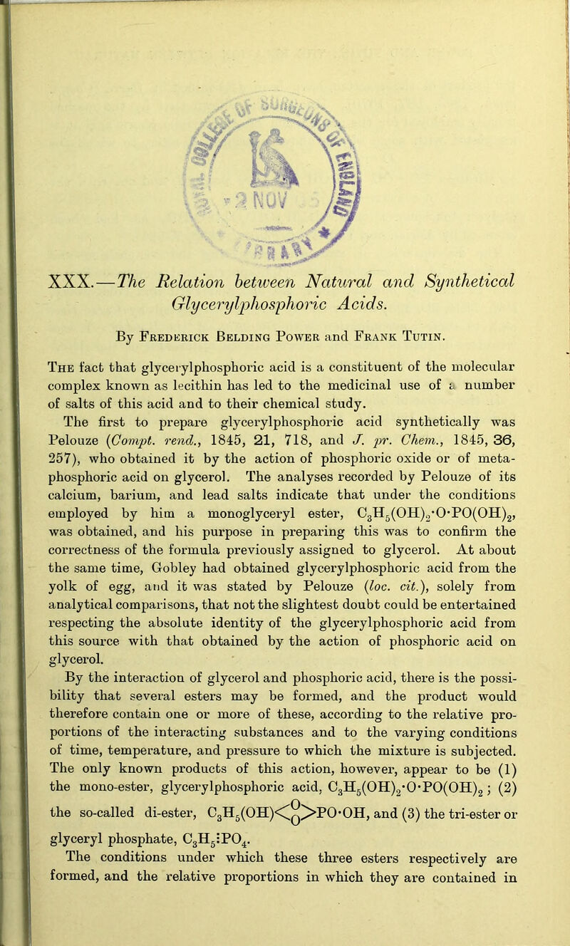 XXX.—The Relation hetiveen Natural and Synthetical Glycerylphos'phoric Acids. By Frederick Belding Power and Frank Tutin. The fact that glyceiylphosphoric acid is a constituent of the molecular complex known as lecithin has led to the medicinal use of a number of salts of this acid and to their chemical study. The first to prepare glycerylphosphoric acid synthetically was Pelouze (Compt. rend., 1845, 21, 718, and J. pr. Chem., 1845, 36, 257), who obtained it by the action of phosphoric oxide or of meta- phosphoric acid on glycerol. The analyses recorded by Pelouze of its calcium, barium, and lead salts indicate that under the conditions employed by him a monoglyceryl ester, 03H5(0H)2’0*P0(0H)2, was obtained, and his purpose in preparing this was to confirm the correctness of the formula previously assigned to glycerol. At about the same time, Gobley had obtained glycerylphosphoric acid from the yolk of egg, and it was stated by Pelouze {loc. cit.), solely from analytical comparisons, that not the slightest doubt could be entertained respecting the absolute identity of the glycerylphosphoric acid from this source with that obtained by the action of phosphoric acid on glycerol. By the interaction of glycerol and phosphoric acid, there is the possi- bility that several esters may be formed, and the product would therefore contain one or more of these, according to the relative pro- portions of the interacting substances and to the varying conditions of time, temperature, and pressure to which the mixture is subjected. The only known products of this action, howevei’, appear to be (1) the mono-ester, glycerylphosphoric acid, C3H5(0H)2'0*P0(0H)2; (2) the so-called di-ester, C3H5(OH)<^q^PO*OH, and (3) the tri-ester or glyceryl phosphate, CgH^iPO^. The conditions under which these three esters respectively are formed, and the relative proportions in which they are contained in