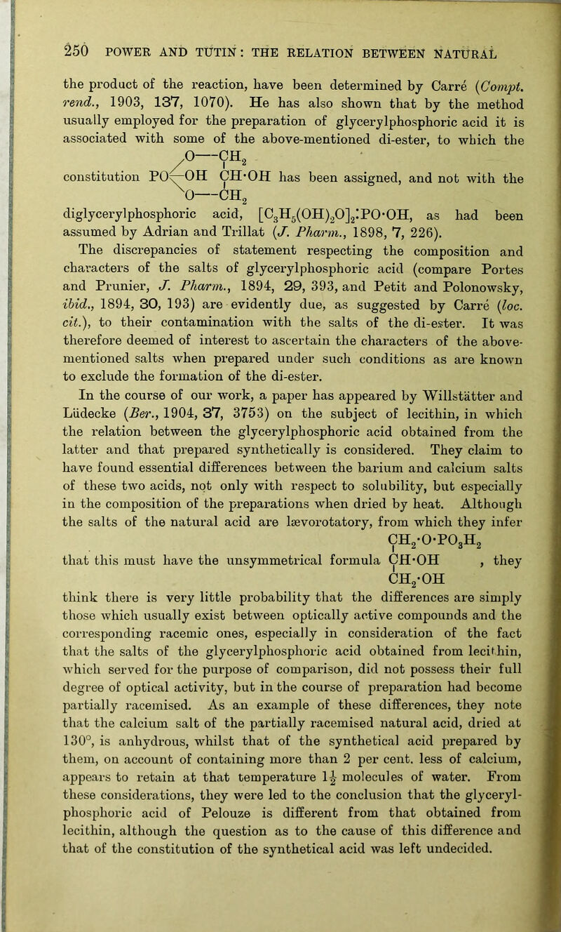 the product of the reaction, have been determined by Carre {Comjit. rend., 1903, 137, 1070). He has also shown that by the method usually employed for the preparation of glycerylphosphoric acid it is associated with some of the above-mentioned di-ester, to which the .0—CH^ constitution PO^OH CH-OH has been assigned, and not with the ^0 CH„ diglyceryl phosphoric acid, [C3H5(0H)20]2iP0*0H, as had been assumed by Adrian and Trillat {J. Pharm., 1898, 7, 226). The discrepancies of statement respecting the composition and character’s of the salts of glycerylphosphoric acid (compare Portes and Prunier, J. Pharm., 1894, 29, 393, and Petit and Polonowsky, ibid,, 1894, 30, 193) are evidently due, as suggested by Carre {loc. cit.), to their contamination with the salts of the di-ester. It was therefore deemed of interest to ascertain the characters of the above- mentioned salts when prepared under such conditions as are known to exclude the formation of the di-ester. In the course of our work, a paper has appeared by Willstatter and Ludecke {Ber., 1904, 37, 3753) on the subject of lecithin, in which the relation between the glycerylphosphoric acid obtained from the latter and that prepared synthetically is considered. They claim to have found essential differences between the barium and calcium salts of these two acids, not only with respect to solubility, but especially in the composition of the preparations when dried by heat. Although the salts of the natui’al acid are Ijevorotatory, from which they infer CH2-0-P03H2 that this must have the unsymmetrical formula CH’OH , they CH2*0H think there is very little probability that the differences are simply those which usually exist between optically active compounds and the corresponding racemic ones, especially in consideration of the fact that the salts of the glycerylphosphoric acid obtained from lecithin, which served for the purpose of comparison, did not possess their full degree of optical activity, but in the course of preparation had become partially racemised. As an example of these differences, they note that the calcium salt of the partially racemised natural acid, dried at 130°, is anhydrous, whilst that of the synthetical acid prepared by them, on account of containing more than 2 per cent, less of calcium, appears to retain at that temperature molecules of water. From these considerations, they were led to the conclusion that the glyceryl- phosphoric acid of Pelouze is different from that obtained from lecithin, although the question as to the cause of this difference and that of the constitution of the synthetical acid was left undecided.