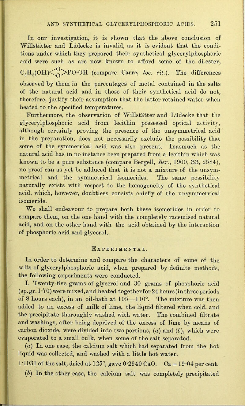 In our investigation, it is shown that the above conclusion of Willstatter and Ludecke is invalid, as it is evident that the condi- tions under which they prepared their synthetical glycerylphosphoric acid were such as are now known to afford some of the di-ester, C3H5(OH.)<Cq^I*0'OH (compare Carre, loc. cit.). The differences observed by them in the percentages of metal contained in the salts of the natural acid and in those of their synthetical acid do not, therefore, justify their assumption that the latter retained water when heated to the specified temperatures. Furthermore, the observation of Willstatter and Ludecke that tlie glycerylphosphoric acid from lecithin possessed optical activity-, although certainly proving the presence of the unsymmetrical acid in the preparation, does not necessarily exclude the possibility that some of the symmetrical acid was also present. Inasmuch as the natural acid has in no instance been prepared from a lecithin which was known to be a pure substance (compare Bergell, Ber., 1900, 33, 2584), no proof can as yet be adduced that it is not a mixture of the unsym- metrical and the symmetrical isomerides. The same possibility naturally exists with respect to the homogeneity of the synthetical acid, which, however, doubtless consists chiefly of the unsymmetrical isomeride. We shall endeavour to prepare both these isomerides in order to compare them, on the one hand with the completely racemised natural acid, and on the other hand with the acid obtained by the interaction of phosphoric acid and glycerol. Experimental. In order to determine and compare the characters of some of the salts of glycerylphosphoric acid, when prepared by definite methods, the following experiments were conducted. I. Twenty-five grams of glycerol and 30 grams of phosphoric acid (sp.gr. 1'70) were mixed, and heated togetherfor 24 hours (in three periods of 8 hours each), in an oil-bath at 105—110°. The mixture was then added to an excess of milk of lime, the liquid filtered when cold, and the precipitate thoroughly washed with water. The combined filtrate and washings, after being deprived of the excess of lime by means of carbon dioxide, were divided into two portions, (a) and (6), which were evaporated to a small bulk, when some of the salt separated. (a) In one case, the calcium salt which had separated from the hot liquid was collected, and washed with a little hot water. LI 031 of the salt, dried at 125°, gave 0'2940 CaO. Oa= 19‘04 percent. (h) In the other case, the calcium salt was completely precipitated