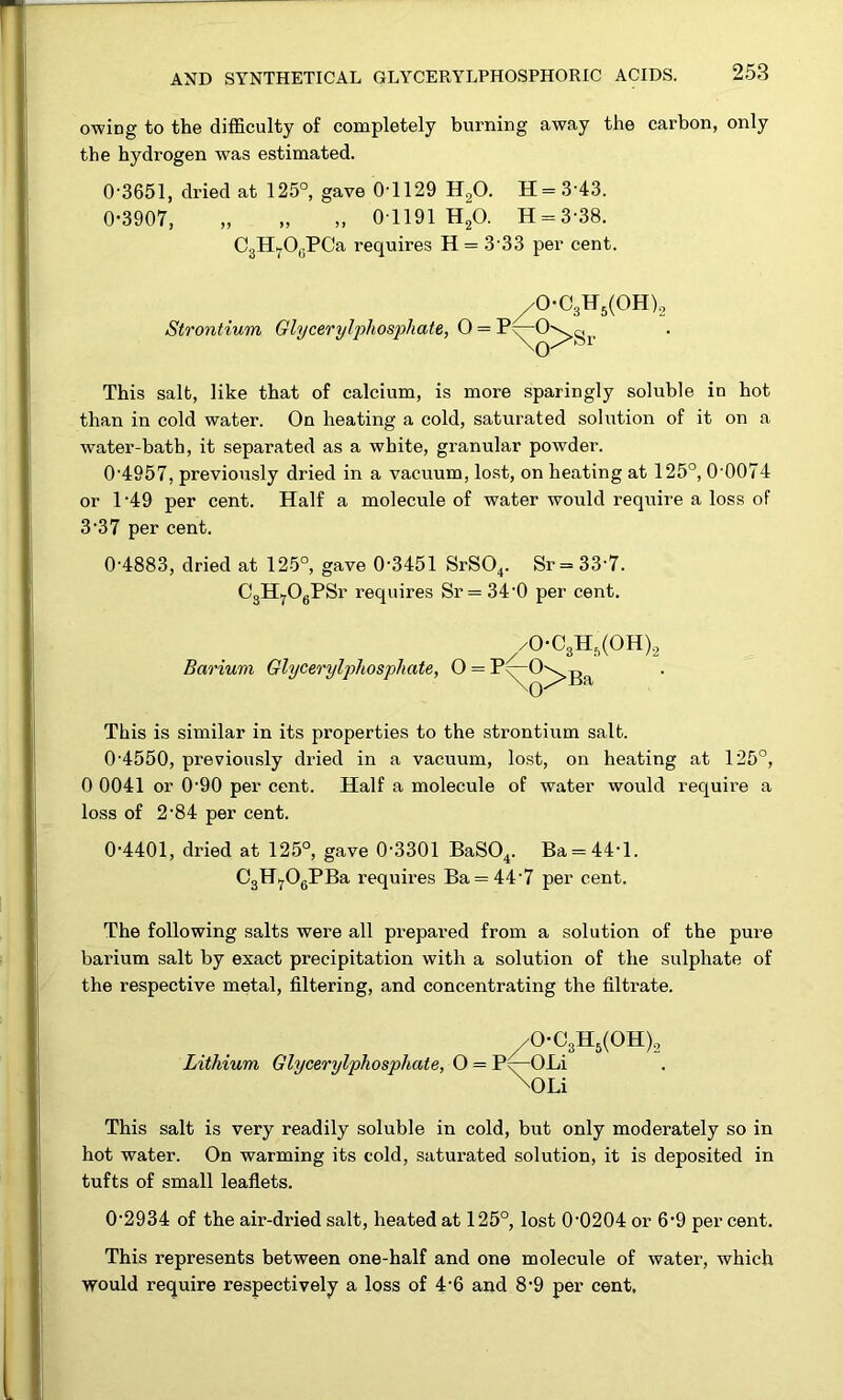 owing to the difficulty of completely burning away the carbon, only the hydrogen was estimated. 0‘3651, dried at 125°, gave 0'1129 H2O. H = 3'43. 0-3907, „ „ „ 01191 HgO. H = 3-38. CgHyOyPCa requires H = 3 33 per cent. ^0-C3H5(0H)2 Strontium Glyceryljihosphate, O = This salt, like that of calcium, is more sparingly soluble in hot than in cold water. On heating a cold, saturated solution of it on a water-bath, it separated as a white, granular powder. 0'4957, previously dried in a vacuum, lost, on heating at 125°, 0 0074 or 1 -49 per cent. Half a molecule of water would require a loss of 3-37 per cent. 0'4883, dried at 125°, gave 0-3451 SrS04. Sr=33'7. CgH.^OgPSr requires Sr = 34-0 per cent. ^/0-C3H,(0H)2 Barium Glycerylphosphate, 0 = P^O^g^ This is similar in its properties to the strontium salt. 0-4550, previously dried in a vacuum, lost, on heating at 125°, 0 0041 or 0-90 per cent. Half a molecule of water would require a loss of 2-84 per cent. 0-4401, dried at 125°, gave 0-3301 BaSO^. Ba = 44-1. CgHyOgPBa requires Ba = 44-7 per cent. The following salts were all prepared from a solution of the pure barium salt by exact precipitation with a solution of the sulphate of the respective metal, filtering, and concentrating the filtrate. /0-C3Hg(0H)2 Lithium Glycerylphosphate, O = P^OLi \OLi This salt is very readily soluble in cold, but only moderately so in hot water. On warming its cold, saturated solution, it is deposited in tufts of small leaflets. 0-2934 of the air-dried salt, heated at 125°, lost 0-0204 or 6-9 per cent. This represents between one-half and one molecule of water, which would require respectively a loss of 4-6 and 8-9 per cent.