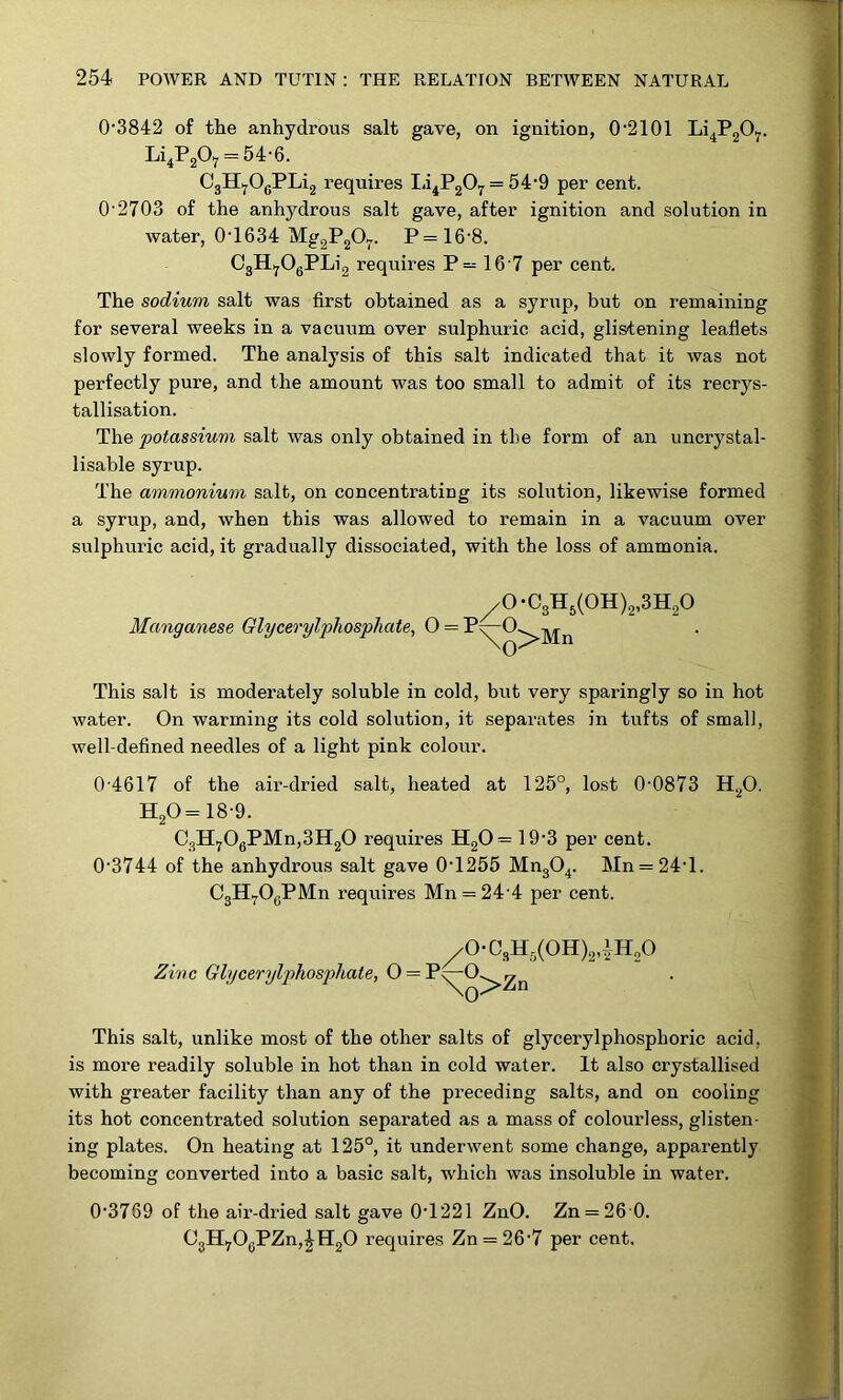 0'3842 of the anhydrous salt gave, on ignition, 0‘2101 Li^P20y. Li,P207 = 54-6. C3H^OgPLi2 requires Ia^P207 = 54‘9 per cent. O’2703 of the anhydrous salt gave, after ignition and solution in Avater, 0’1634 Mg2P20^. P=16’8. OgH,jOgPLi2 requires P= 16’7 per cent. The sodium salt was first obtained as a syrup, but on remaining for several weeks in a vacuum over sulphuric acid, glistening leaflets slowly formed. The analysis of this salt indicated that it was not perfectly pure, and the amount was too small to admit of its recrys- tallisation. The potassium salt was only obtained in the form of an uncrystal- lisable syrup. The ammonium salt, on concentrating its solution, likewise formed a syrup, and, when this was allowed to remain in a vacuum over sulphuric acid, it gradually dissociated, with the loss of ammonia. .0-C3Hg(0H)2,3H20 Manganese Glycerylphospliate, 0 = This salt is moderately soluble in cold, but very sparingly so in hot water. On warming its cold solution, it separates in tufts of small, well-defined needles of a light pink colour. 0-4617 of the air-dried salt, heated at 125°, lost 0-0873 HgO. H20=18-9. CgHj0gPMn,3H20 requires H20= 19-3 per cent. 0’3744 of the anhydrous salt gave 0-1255 MugO^. Mn = 24-1. CgH^^OgPIVln requires Mn = 24’4 per cent. /0-CgHg(0H)2iH20 Zinc Glycerylphosphate, 0 = This salt, unlike most of the other salts of glycerylphosphoric acid, is more readily soluble in hot than in cold water. It also crystallised with greater facility than any of the pi’eceding salts, and on cooling its hot concentrated solution separated as a mass of colourless, glisten- ing plates. On heating at 125°, it underwent some change, apparently becoming converted into a basic salt, which was insoluble in water. 0-3769 of the air-dried salt gave 0-1221 ZnO. Zn = 26 0. CjH^OgPZnj^HgO requires Zn = 26'7 per cent.