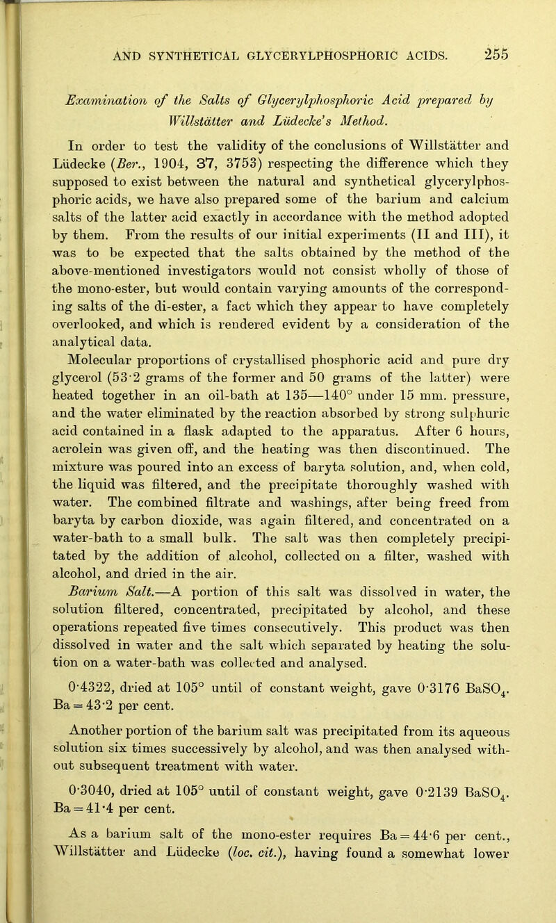 Examination of the Salts of Glycerylphosphoric Acid prepared by Willstdtter and Liidecke’s Method. In order to test the validity of the conclusions of Willstatter and Liidecke {Ber., 1904, 37, 3753) respecting the difference which they supposed to exist between the natural and synthetical glycerylphos- phoric acids, we have also prepared some of the barium and calcium salts of the latter acid exactly in accordance with the method adopted by them. From the results of our initial experiments (II and III), it was to be expected that the salts obtained by the method of the above-mentioned investigators would not consist wholly of those of the mono-ester, but would contain varying amounts of the correspond- ing salts of the di-ester, a fact which they appear to have completely overlooked, and which is rendered evident by a consideration of the analytical data. Molecular proportions of crystallised phosphoric acid and pure dry glycerol (53 2 grams of the former and 50 grams of the latter) were heated together in an oil-bath at 135—140° under 15 mm. pressure, and the water eliminated by the reaction absorbed by strong sulphuric acid contained in a flask adapted to the apparatus. After 6 hours, acrolein was given off, and the heating was then discontinued. The mixture was poured into an excess of baryta solution, and, when cold, the liquid was filtered, and the precipitate thoroughly washed with water. The combined filtrate and washings, after being freed from baryta by carbon dioxide, was again filtered, and concentrated on a water-bath to a small bulk. The salt was then completely precipi- tated by the addition of alcohol, collected on a filter, washed with alcohol, and dried in the air. Barium Salt.—A portion of this salt was dissolved in water, the solution filtered, concentrated, precipitated by alcohol, and these operations repeated five times consecutively. This product was then dissolved in water and the salt which separated by heating the solu- tion on a water-bath was collected and analysed. 0'4322, dried at 105° until of constant weight, gave 0'3176 BaS04. Ba = 43'2 per cent. Another portion of the barium salt was precipitated from its aqueous solution six times successively by alcohol, and was then analysed with- out subsequent treatment with water. 0’3040, dried at 105° until of constant weight, gave 0’2139 BaSO^. Ba = 41‘4 per cent. Asa barium salt of the mono-ester requires Ba = 44‘6per cent., Willstatter and Liidecke {loc. cit.), having found a somewhat lower