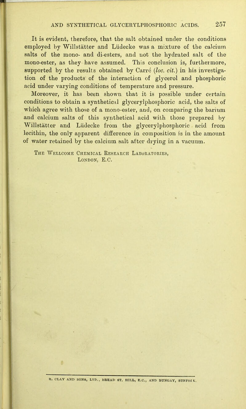 It is evident, therefore, that the salt obtained under the conditions employed by Willstiitter and LUdecke was a mixture of the calcium salts of the mono- and di-esters, and not the hydrated salt of the mono-ester, as they have assumed. This conclusion is, furthermore, supported by the results obtained by Carrd {loc. cit.) in his investiga- tion of the products' of the intei’action of glycerol and phosphoric acid under varying conditions of temperature and pressure. Moreover, it has been shown that it is possible under certain conditions to obtain a synthetical glycerylphosphoric acid, the salts of which agree with those of a mono-ester, and, on comparing the barium and calcium salts of this synthetical acid with those prepared by Willstiitter and LUdecke from the glycerylphosphoric acid from lecithin, the only apparent difference in composition is in the amount of water retained by the calcium salt after drying in a vacuum. The Wellcome Chemical Research Laboratories, London, E.C. H. CLAY AND SONS, LTD., BREAD ST. HILL, E.C., AND BUNGAY, SUFFOIK.
