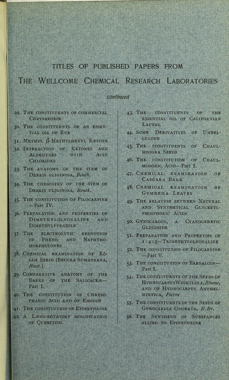 TITLES OF PUBLISHED PAPERS FROM The Wellcome Chemical Research Laboratories continued 29. The constituents of commercial Chrysarobin 30. The constituents of an essen- tial OIL OF Rue 31. Methyl /3-Methylhexyl Ketone 32. Interaction of Ketones and Aldehydes with Acid Chlorides 33. The anatomy of the stem of Derris uliginosa, Benth. 34. The chemistry of the stem of Derris uliginosa, Benth. I?. The constitution of Pilocarpine —Part IV. 36. Preparation and properties of Dimethylglyoxaline and DIMETHY LPY R azole 37. The electrolytic reduction of Pheno- and Naphtho- MORPHOLONES 38. Chemical examination of K6- SAM Seeds (Brucea Sumatrana, Roxb.) 39. Comparative anatomy of the Barks of the Salicaceze— Part I. 40. The constitution of Chryso- PHANic Acid and of Emodin 41. The constitution of Epinephrine 42. A LjEvo-rotatory modification OF Quercitol 43. The constituents of the essential oil of Californian Laurel 44. Some Derivatives of Umbel- lulone 45. The constituents of Chaul- MooGRA Seeds 46. The constitution of Chaul- MOOGRic Acid—Part I. 47. Chemical examination of Cascara Bark 48. Chemical examination of Gymnema, Leaves 49. The relation between Natural AND Synthetical Glyceryl- phosphoric Acids 50. Gynocardin, a Cyanogenetic Glucoside 51. Preparation and Properties of 1:4: 5—Trimethylglyoxaline 52. The constitution of Pilocarpine —Part V. 53. The constitution of Barbaloin— Part I. 54. The constituents of the Seeds of HYDNOCARPUSWlGHTIANA,.5/r<W«, AND OF HyDNOCARPUS AnTHEL- MINTICA, Pierre 55. The constituents of the Seeds of Gynocardia Odorata, R.Br. 56. The Synthesis of Substances ALLIED TO Epinephrine