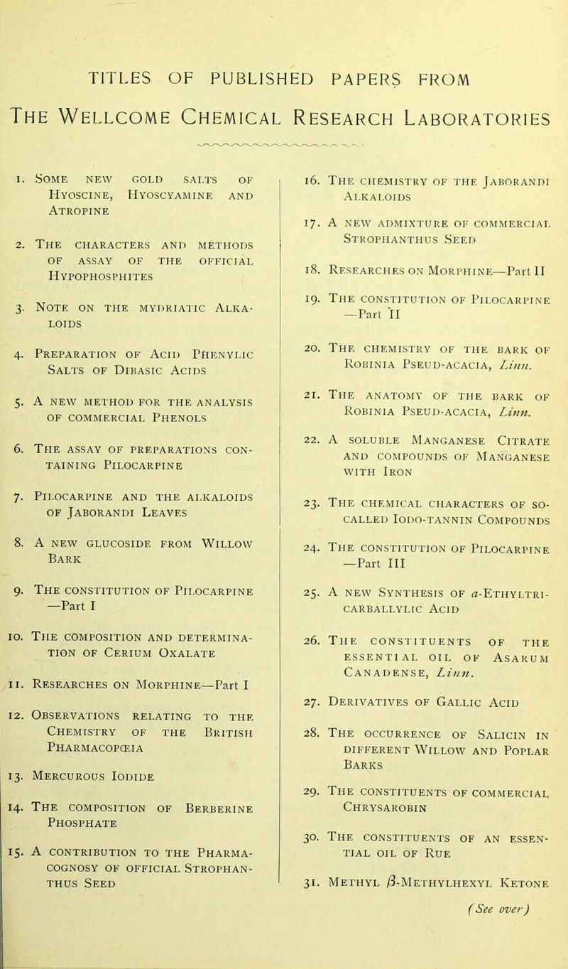 TITLES OF PUBLISHED PAPERS FROM The Wellcome Chemical Research Laboratories 1. Some new gold salts of Hyoscine, Hyoscyamine and Atropine 2. The characters and methods OF ASSAY OF THE OFFICIAL Hypophosphites 3. Note on the mydriatic Alka- loids 4. Preparation of Acid Phenylic Salts of Dibasic Acids 5. A NEW METHOD FOR THE ANALYSIS of commercial Phenols 6. The assay of preparations con- taining Pilocarpine 7. Pilocarpine and the alkaloids of Jaborandi Leaves 8. A NEW GLUCOSIDE FROM WILLOW Bark 9. The constitution of Pilocarpine —Part I 10. The composition and determina- tion of Cerium Oxalate 11. Researches on Morphine—Part I 12. Observations relating to the Chemistry of the British Pharmacopoeia 13. Mercurous Iodide 14. The composition of Bf.rberine Phosphate 15. A contribution to the Pharma- cognosy of official Strophan- thus Seed 16. The chemistry of the Jaborandi Alkaloids 17. A NEW ADMIXTURE OF COMMERCIAL Strophanthus Seed 18. Researches on Morphine—Part II 19. The constitution of Pilocarpine —Part II 20. The chemistry of the bark of Robinia Pseud-acacia, Linn. 2\. The anatomy of the baric of Robinia Pseud-acacia, Linn. 22. A soluble Manganese Citrate and compounds of Manganese with Iron 23. The chemical characters of so- called Iodo-tannin Compounds 24. The constitution of Pilocarpine —Part III 25. A new Synthesis of «-Ethyltri- CARBALLYLIC ACID 26. The constituents of the ESSENTIAL OIL OF ASAKUM Canadense, Linn. 27. Derivatives of Gallic Acid 28. The occurrence of Salicin in different Willow and Poplar Barks 29. The constituents of commercial Chrysarobin 30. The constituents of an essen- tial oil of Rue 31. Methyl /3-Methylhexyl Ketone (See over)
