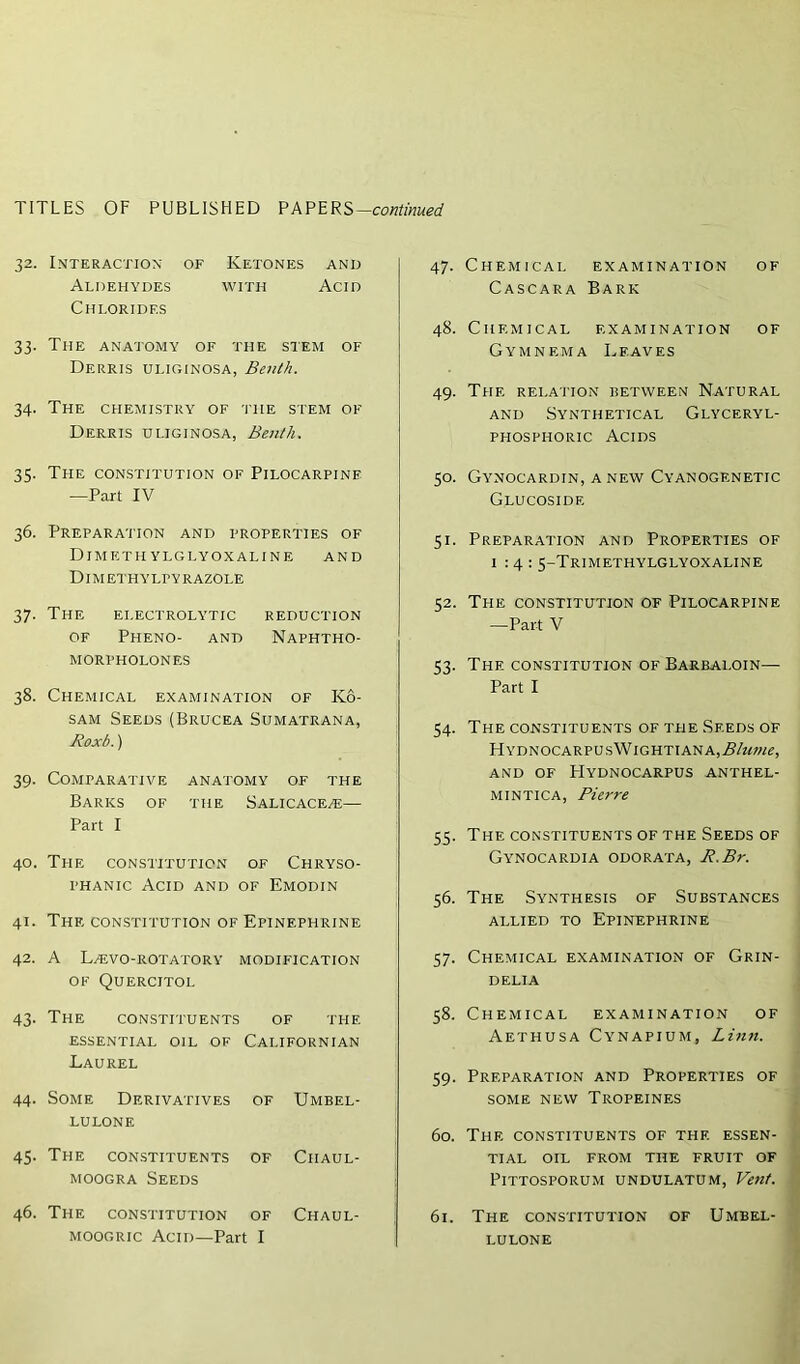 32. Interaction of Ketones and Aldehydes with Acid Chlorides 33. The anatomy of the stem of Derris uliginosa, Benth. 34. The chemistry of the stem of Derris uliginosa, Benth. 35. The constitution of Pilocarpine —Part IV 36. Preparation and properties of Dim ethylglyoxaline and Dimethylpyrazole 37. The electrolytic reduction of Pheno- and Naphtho- MORPHOLONES 38. Chemical examination of Ko- sam Seeds(Brucea Sumatrana, Roxb.) 39. Comparative anatomy of the Barks of the Salicace/e—• Part I 40. The constitution of Chryso- phanic Acid and of Emodin 41. The constitution of Epinephrine 42. A L^evo-rotatory modification of Quercitol 43. The constituents of the essential oil of Californian Laurel 44. Some Derivatives of Umbel- lulone 45. The constituents of Ciiaul- moogra Seeds 46. The constitution of Chaul- moogric Acid—Part I 47. Chemical examination of Cascara Bark 48. Chemical examination of Gymnf.ma Leaves 49. The relation between Natural and Synthetical Glyceryl- phosphoric Acids 50. Gynocardin, a new Cyanogf.netic Glucosidf. 51. Preparation and Properties of 1:4: 5-Trimethylglyoxaline 52. The constitution of Pilocarpine —Part V 53. The constitution of Barbaloin— Part I 54. The constituents of the Seeds of HYDNOCARPUsWlGHTIANA,.5/22W(?, AND OF HYDNOCARPUS ANTHEL- MINTICA, Pierre 55. The constituents of the Seeds of Gynocardia odorata, R.Br. 56. The Synthesis of Substances allied to Epinephrine 57. Chemical examination of Grin- DELIA 58. Chemical examination of Aethusa Cynapium, Linn. 59. Preparation and Properties of SOME NEW TROPEINES 60. The constituents of thf. essen- tial OIL FROM THE FRUIT OF PlTTOSPORUM UNDULATUM, Vent. 61. The constitution of Umbel- LULONE