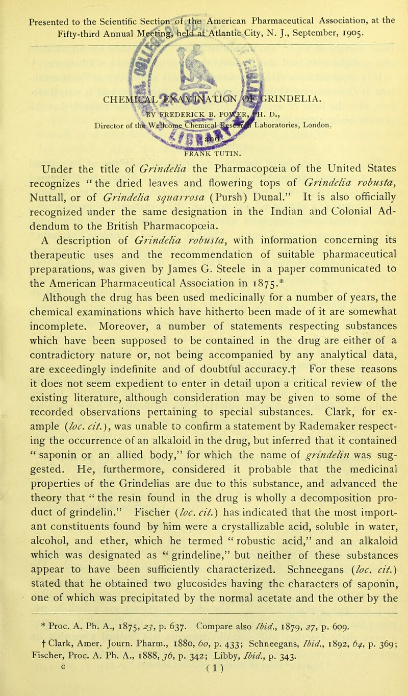 Presented to the Scientific Section of the American Pharmaceutical Association, at the Fifty-thir N. J., September, 1905. Under the title of Grindelia the Pharmacopoeia of the United States recognizes “ the dried leaves and flowering tops of Grindelia robnsta, Nuttall, or of Grindelia squarrosa (Pursh) Dunal.” It is also officially recognized under the same designation in the Indian and Colonial Ad- dendum to the British Pharmacopoeia. A description of Grindelia robusta, with information concerning its therapeutic uses and the recommendation of suitable pharmaceutical preparations, was given by James G. Steele in a paper communicated to the American Pharmaceutical Association in 1875.* Although the drug has been used medicinally for a number of years, the chemical examinations which have hitherto been made of it are somewhat incomplete. Moreover, a number of statements respecting substances which have been supposed to be contained in the drug are either of a contradictory nature or, not being accompanied by any analytical data, are exceedingly indefinite and of doubtful accuracy.f For these reasons it does not seem expedient to enter in detail upon a critical review of the existing literature, although consideration may be given to some of the recorded observations pertaining to special substances. Clark, for ex- ample (loc. cit.), was unable to confirm a statement by Rademaker respect- ing the occurrence of an alkaloid in the drug, but inferred that it contained “ saponin or an allied body,” for which the name of grindelin was sug- gested. He, furthermore, considered it probable that the medicinal properties of the Grindelias are due to this substance, and advanced the theory that “ the resin found in the drug is wholly a decomposition pro- duct of grindelin.” Fischer {loc. cit.) has indicated that the most import- ant constituents found by him were a crystallizable acid, soluble in water, alcohol, and ether, which he termed “ robustic acid,” and an alkaloid which was designated as “ grindeline,” but neither of these substances appear to have been sufficiently characterized. Schneegans (loc. cit.) stated that he obtained two glucosides having the characters of saponin, one of which was precipitated by the normal acetate and the other by the * Proc. A. Ph. A., 1875, 23, p. 637. Compare also Ibid., 1879, 27, p. 609. t Clark, Amer. Journ. Pharm., 1880, bo, p. 433; Schneegans, Ibid., 1892, 64, p. 369; Fischer, Proc. A. Ph. A., 1888, 36, p. 342; Libby, Ibid., p. 343. FKANK TUTIN. Ph. d., Laboratories, London. RINDELIA.