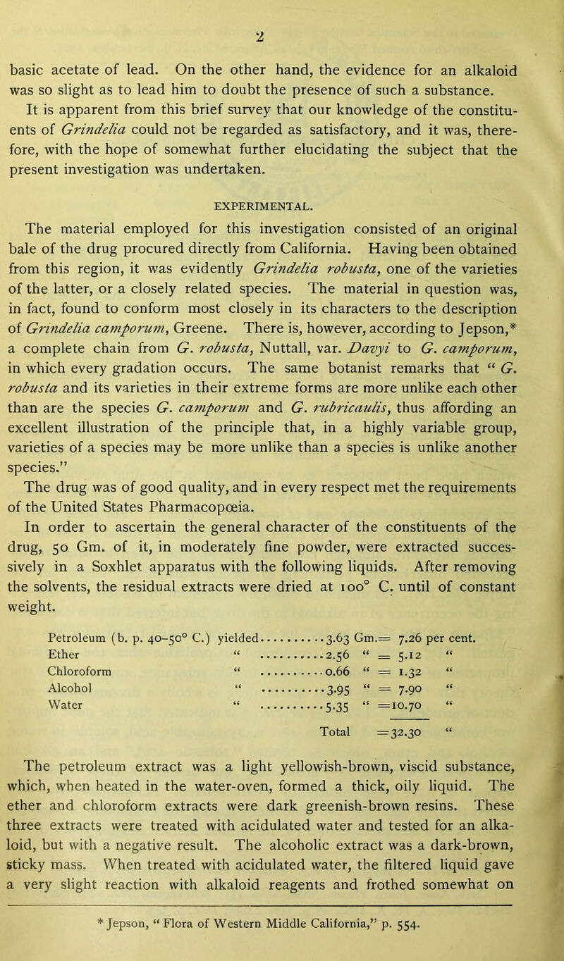 basic acetate of lead. On the other hand, the evidence for an alkaloid was so slight as to lead him to doubt the presence of such a substance. It is apparent from this brief survey that our knowledge of the constitu- ents of Grindelia could not be regarded as satisfactory, and it was, there- fore, with the hope of somewhat further elucidating the subject that the present investigation was undertaken. EXPERIMENTAL. The material employed for this investigation consisted of an original bale of the drug procured directly from California. Having been obtained from this region, it was evidently Grindelia robusta, one of the varieties of the latter, or a closely related species. The material in question was, in fact, found to conform most closely in its characters to the description of Grindelia camporum, Greene. There is, however, according to Jepson,* a complete chain from G. robusta, Nuttall, var. Davyi to G. camporum, in which every gradation occurs. The same botanist remarks that “ G. robusta and its varieties in their extreme forms are more unlike each other than are the species G. camporum and G. rubricaulis, thus affording an excellent illustration of the principle that, in a highly variable group, varieties of a species may be more unlike than a species is unlike another species.” The drug was of good quality, and in every respect met the requirements of the United States Pharmacopoeia. In order to ascertain the general character of the constituents of the drug, 50 Gm. of it, in moderately fine powder, were extracted succes- sively in a Soxhlet. apparatus with the following liquids. After removing the solvents, the residual extracts were dried at ioo° C. until of constant weight. Petroleum (b. p. 40-50° C.) yielded Ether “ Chloroform “ Alcohol “ Water “ Total =32.30 3.63 Gm.= 7.26 per cent. 2.56 “ = 5.12 “ 0.66 “ = 1.32 “ 3-95 “ = 7-90 5.35 “ =10.70 The petroleum extract was a light yellowish-brown, viscid substance, which, when heated in the water-oven, formed a thick, oily liquid. The ether and chloroform extracts were dark greenish-brown resins. These three extracts were treated with acidulated water and tested for an alka- loid, but with a negative result. The alcoholic extract was a dark-brown, sticky mass. When treated with acidulated water, the filtered liquid gave a very slight reaction with alkaloid reagents and frothed somewhat on Jepson, “ Flora of Western Middle California,” p. 554.