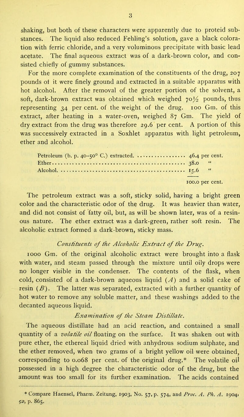 shaking, but both of these characters were apparently due to proteid sub- stances. The liquid also reduced Fehling’s solution, gave a black colora- tion with ferric chloride, and a very voluminous precipitate with basic lead acetate. The final aqueous extract was of a dark-brown color, and con- sisted chiefly of gummy substances. For the more complete examination of the constituents of the drug, 207 pounds ol it were finely ground and extracted in a suitable apparatus with hot alcohol. After the removal of the greater portion of the solvent, a soft, dark-brown extract was obtained which weighed 70^ pounds, thus representing 34 per cent, of the weight of the drug. 100 Gm. of this extract, after heating in a water-oven, weighed 87 Gm. The yield of dry extract from the drug was therefore 29.6 per cent. A portion of this was successively extracted in a Soxhlet apparatus with light petroleum, ether and alcohol. Petroleum (b. p. 40-50° C.) extracted 46.4 per cent. Ether 38.0 “ Alcohol 15.6 “ 100.0 per cent. The petroleum extract was a soft, sticky solid, having a bright green color and the characteristic odor of the drug. It was heavier than water, and did not consist of fatty oil, but, as will be shown later, was of a resin- ous nature. The ether extract was a dark-green, rather soft resin. The alcoholic extract formed a dark-brown, sticky mass. Constituents of the Alcoholic Extract of the Drug. 1000 Gm. of the original alcoholic extract were brought into a flask with water, and steam passed through the mixture until oily drops were no longer visible in the condenser. The contents of the flask, when cold, consisted of a dark-brown aqueous liquid (A) and a solid cake of resin (B). The latter was separated, extracted with a further quantity of hot water to remove any soluble matter, and these washings added to the decanted aqueous liquid. Examination of the Steam Distillate. The aqueous distillate had an acid reaction, and contained a small quantity of a volatile oil floating on the surface. It was shaken out with pure ether, the ethereal liquid dried with anhydrous sodium sulphate, and the ether removed, when two grams of a bright yellow oil were obtained, corresponding to 0.068 per cent, of the original drug.* The volatile oil possessed in a high degree the characteristic odor of the drug, but the amount was too small for its further examination. The acids contained * Compare Haensel, Pharm. Zeitung, 1903, No. 57, p. 574, and Proc. A. Ph. A. 1904; •>2, p. 865.