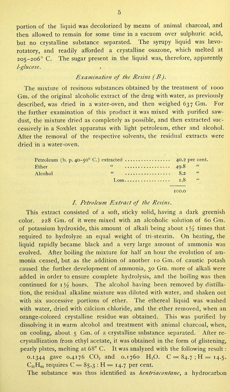 portion of the liquid was decolorized by means of animal charcoal, and then allowed to remain for some time in a vacuum over sulphuric acid, but no crystalline substance separated. The syrupy liquid was laevo- rotatory, and readily afforded a crystalline osazone, which melted at 205-206° C. The sugar present in the liquid was, therefore, apparently I-glucose. Examination of the Resins (B). The mixture of resinous substances obtained by the treatment of 1000 Gm. of the original alcoholic extract of the drug with water, as previously described, was dried in a water-oven, and then weighed 637 Gm. For the further examination of this product it was mixed with purified saw- dust, the mixture dried as completely as possible, and then extracted suc- cessively in a Soxhlet apparatus with light petroleum, ether and alcohol. After the removal of the respective solvents, the residual extracts were dried in a water-oven. Petroleum (b. p. 40-50° C.) extracted 40.2 per cent. Ether “ 49-8 Alcohol “ 8.2 Loss 1.8 “ ico.o /. Petroleum Extract of the Resins. This extract consisted of a soft, sticky solid, having a dark greenish color. 228 Gm. of it were mixed with an alcoholic solution of 60 Gm. of potassium hydroxide, this amount of alkali being about 1 y2 times that required to hydrolyze an equal weight of tri-stearin. On heating, the liquid rapidly became black and a very large amount of ammonia was evolved. After boiling the mixture for half an hour the evolution of am- monia ceased, but as the addition of another 10 Gm. of caustic potash caused the further development of ammonia, 30 Gm. more of alkali were added in order to ensure complete hydrolysis, and the boiling was then continued for il/2 hours. The alcohol having been removed by distilla- tion, the residual alkaline mixture was diluted with water, and shaken out with six successive portions of ether. The ethereal liquid was washed with water, dried with calcium chloride, and the ether removed, when an orange-colored crystalline residue was obtained. This was purified by dissolving it in warm alcohol and treatment with animal charcoal, when, on cooling, about 5 Gm. of a crystalline substance separated. After re- crystallization from ethyl acetate, it was obtained in the form of glistening, pearly plates, melting at 68° C. It was analyzed with the following result: 0.1344 gave 0.4176 C02 and 0.1760 H.,0. 0 = 84.7511=14.5. C31H64 requires C = 85.3 : H = 14.7 per cent. The substance was thus identified as hentriacontane, a hydrocarbon