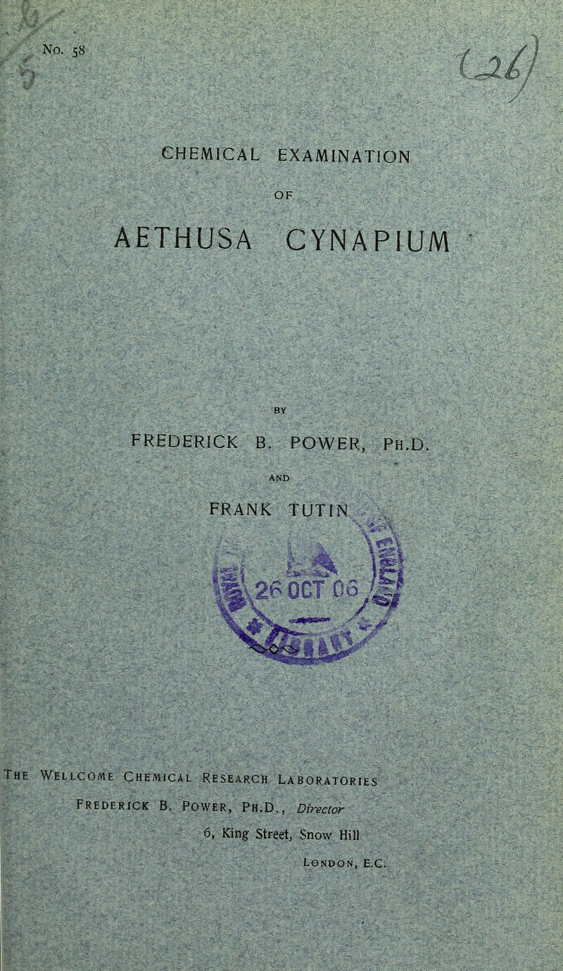 No. 58 CHEMICAL EXAMINATION OF AETHUSA CYNAPIUM BY FREDERICK B. POWER, Ph.D. AND FRANK TUTIN The Wellcome Chemical Research Laboratories Frederick B. Power, Ph.D., Director 6, King: Street, Snow Hili London, E.C.