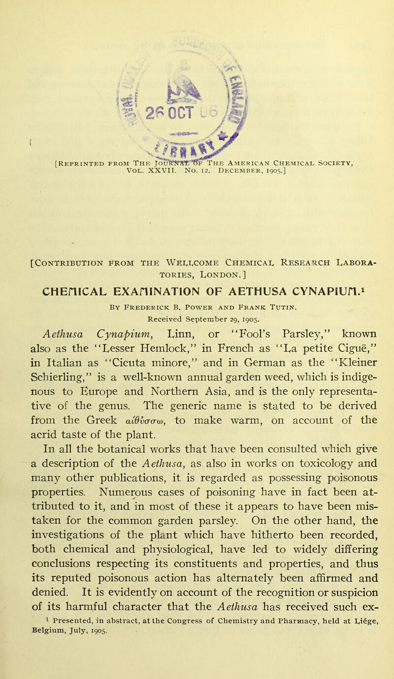 [Contribution from the Weeucome Chemicae Research Labora- tories, London.] CHEniCAL EXAHINATION OF AETHUSA CYNAPIUn.» By Frederick B. Power and Frank Tutin. Received .September 29, 1905. Aethusa Cynapium, Linn, or “Fool’s Parsley,” known also as the “Lesser Hemlock,” in French as “La petite Cigue,” in Italian as “Cicuta minore,” and in German as the “Kleiner Schierling,” is a well-known annual garden weed, which is indige- nous to Europe and Northern Asia, and is the only representa- tive of the genus. The generic name is stated to be derived from the Greek aiOva-a-o), to make warm, on account of the acrid taste of the plant. In all the botanical works that have been consulted which give a description of the Aethusa, as also in works on toxicology and many other publications, it is regarded as possessing poisonous properties. Numerous cases of poisoning have in fact been at- tributed to it, and in most of these it appears to have been mis- taken for the common garden parsley. On the other hand, the investigations of the plant which have hitherto been recorded, both chemical and physiological, have led to widely differing conclusions respecting its constituents and properties, and thus its reputed poisonous action has alternately been affirmed and denied. It is evidently on account of the recognition or suspicion of its harmful character that the Aethusa has received such ex- I Presented, in abstract, at the Congress of Chemistry and Pharmacy, held at Ei^ge, Belgium, July, 1905.