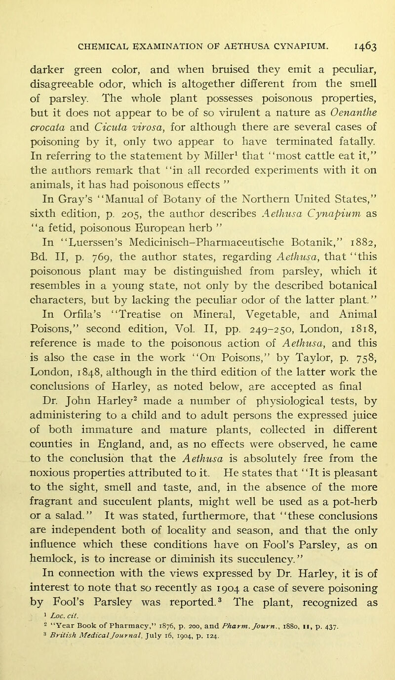 darker green color, and when bruised they emit a peculiar, disagreeable odor, which is altogether different from the smell of parsley. The whole plant possesses poisonous properties, but it does not appear to be of so virulent a nature as Oenanthe crocata and Cicuta mrosa, for although there are several cases of poisoning by it, only two appear to have terminated fatally. In referring to the statement by Miller^ that “most cattle eat it,” the authors remark that “in all recorded experiments with it on animals, it has had poisonous effects ” In Gray’s “Manual of Botany of the Northern United States,” sixth edition, p. 205, the author describes Aethusa Cynapium as “a fetid, poisonous European herb ” In “Luerssen’s Medicinisch-Pharmaceutische Botanik,” 1882, Bd. II, p. 769, the author states, regarding Aethusa, that “this poisonous plant may be distinguished from parsley, which it resembles in a young state, not only by the described botanical characters, but by lacking the peculiar odor of the latter plant.” In Orfila’s “Treatise on Mineral, Vegetable, and Animal Poisons,” second edition, Vol. II, pp. 249-250, London, 1818, reference is made to the poisonous action of Aethusa, and this is also the case in the work “On Poisons,” by Taylor, p. 758, London, 1848, although in the third edition of the latter work the conclusions of Harley, as noted below, are accepted as final Dr. John Harley^ made a number of physiological tests, by administering to a child and to adult persons the expressed juice of both immature and mature plants, collected in different counties in England, and, as no effects were observed, he came to the conclusion that the Aethusa is absolutely free from the noxious properties attributed to it. He states that “It is pleasant to the sight, smell and taste, and, in the absence of the more fragrant and succulent plants, might well be used as a pot-herb or a salad.” It was stated, furthermore, that “these conclusions are independent both of locality and season, and that the only influence which these conditions have on Fool’s Parsley, as on hemlock, is to increase or diminish its succulency. ” In connection with the views expressed by Dr. Harley, it is of interest to note that so recently as 1904 a case of severe poisoning by Fool’s Parsley was reported.® The plant, recognized as ' Loc. cit. 2 “Year Book of Pharmacy,” 1876, p. 200, and Pharm.Journ., 1880, 11, p. 437. 3 British Medical Journal, July 16, 1904, p. 124.