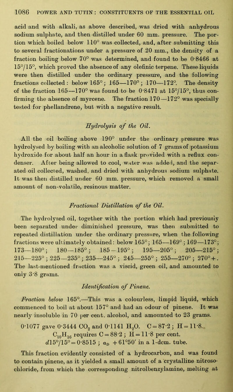 acid and with alkali, as above described, was dried with anhydrous sodium sulphate, and then distilled under 60 mm. pressure. The por- tion which boiled below 110° was collected, and, after submitting this to several fractionations under a pressure of 20 mm., the density of a fraction boiling below 70° was determined, and found to be 0 8466 at 15°/15°, which proved the absence of any olefinic terpene. These liquids were then distilled under the ordinary pressure, and the following fractions collected : below 165°; 165—170°; 170—172°. The density of the fraction 165—170° was found to be 0-8471 at 15°/15°, thus con- firming the absence of myrcene. The fraction 170—172° was specially tested for phellandrene, but with a negative result. Hydrolysis of the Oil. All the oil boiling above 190° under the ordinary pressure was hydrolysed by boiling with an alcoholic solution of 7 grams of potassium hydroxide for about half an hour in a flask provided with a reflux con- denser. After being allowed to cool, water was adde I, and the separ- ated oil collected, washed, and dried with anhydrous sodium sulphate. It was then distilled under 60 mm. pressure, which removed a small amount of non-volatile, resinous matter. Fractional Distillation of the Oil. The hydrolysed oil, together with the portion which had previously been separated under diminished pressure, was then submitted to repeated distillation under the ordinary pressure, when the following fractions were ultimately obtained: below 165°; 165—169° ; 169—173°; 173—180°; 180—185°; 185-195°; 195—205°; 205—215°; 215—225°; 225—235°; 235—245°; 245—255°; 255—270°; 270° + . The last-mentioned fraction was a viscid, green oil, and amounted to only 3'8 grams. Identification of Pinene. Fraction below 165°.—This was a colourless, limpid liquid, which commenced to boil at about 157° and had an odour of pinene. It was nearly insoluble in 70 per cent, alcohol, and amounted to 23 grams. 0-1077 gave 0-3444 C02 and 0T141 H20. C = 87'2; H=118. C10H16 requires C = 88-2 ; H = 118 per cent. cZ15°/15° = 0-8515 ; aD +61°50' in a 1-dcm. tube. This fraction evidently consisted of a hydrocarbon, and was found to contain pinene, as it yielded a small amount of a crystalline nitroso- cliloride, from which the corresponding nitrolbenzylamine, melting at