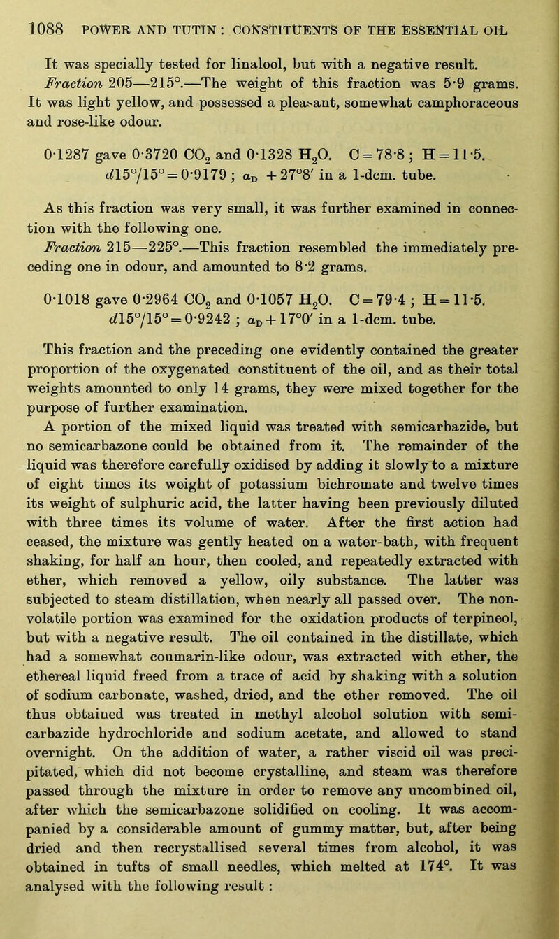 It was specially tested for linalool, but with a negative result. Fraction 205—215°.—The weight of this fraction was 5-9 grams. It was light yellow, and possessed a pleasant, somewhat camphoraceous and rose-like odour. 0-1287 gave 0 3720 C02 and 0 1328 H20. C = 78'8 ; H = 11 5. dl5°/l5° = 0-9179 ; aD + 27°8' in a 1-dcm. tube. As this fraction was very small, it was further examined in connec- tion with the following one. Fraction 215—225°.—This fraction resembled the immediately pre- ceding one in odour, and amounted to 8-2 grams. 0-1018 gave 0-2964 C02 and 0-1057 H20. C = 79-4; H-115. rfl5°/15° = 0-9242 ; aD + 17°0' in a 1-dcm. tube. This fraction and the preceding one evidently contained the greater proportion of the oxygenated constituent of the oil, and as their total weights amounted to only 14 grams, they were mixed together for the purpose of further examination. A portion of the mixed liquid was treated with semicarbazide, but no semicarbazone could be obtained from it. The remainder of the liquid was therefore carefully oxidised by adding it slowly to a mixture of eight times its weight of potassium bichromate and twelve times its weight of sulphuric acid, the latter having been previously diluted with three times its volume of water. After the first action had ceased, the mixture was gently heated on a water-bath, with frequent shaking, for half an hour, then cooled, and repeatedly extracted with ether, which removed a yellow, oily substance. The latter was subjected to steam distillation, when nearly all passed over. The non- volatile portion was examined for the oxidation products of terpineol, but with a negative result. The oil contained in the distillate, which had a somewhat coumarin-like odour, was extracted with ether, the ethereal liquid freed from a trace of acid by shaking with a solution of sodium carbonate, washed, dried, and the ether removed. The oil thus obtained was treated in methyl alcohol solution with semi- carbazide hydrochloride and sodium acetate, and allowed to stand overnight. On the addition of water, a rather viscid oil was preci- pitated, which did not become crystalline, and steam was therefore passed through the mixture in order to remove any uncombined oil, after which the semicarbazone solidified on cooling. It was accom- panied by a considerable amount of gummy matter, but, after being dried and then recrystallised several times from alcohol, it was obtained in tufts of small needles, which melted at 174°. It was analysed with the following result :