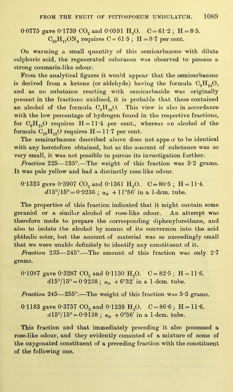 0 0775 gave 0-1739 C02 and 0-0591 H20. C = 61*2 j H = 8'5. C10HirON3 requires C = 61-5 ; H = 8-7 per cent. On warming a small quantity of this semicarbazone with dilute sulphuric acid, the regenerated substance was observed to possess a strong coumarin-like odour. From the analytical figures it would appear that the semicarbazone is derived from a ketone (or aldehyde) having the formula C9H140, and as no substance reacting with semicarbazide was originally present in the fractions oxidised, it is probable that these contained an alcohol of the formula C9H1(iO. This view is also in accordance with the low percentage of hydrogen found in the respective fractions, for C9H160 requires H = ll-4 per cent., whereas an alcohol of the formula C10HlgO requires H= 1T7 per cent. The semicarbazone described above does not appe u- to be identical with any heretofore obtained, but as the amount of substance was so very small, it was not possible to pursue its investigation farther. Fraction 225-—235°.—The weight of this fraction was 5-2 grams. It was pale yellow and had a distinctly rose-like odour. 0-1323 gave 0-3907 C02 and 0-1361 H20. C = 80'5; H = ll-4. rfl5°/15° = 0-9236 ; <zD +11°56' in a 1-dcm. tube. The properties of this fraction indicated that it might contain some geraniol or a similar alcohol of rose-like odour. An attempt was therefore made to prepare the corresponding diphenylu re thane, and also to isolate the alcohol by means of its conversion into the acid phthalic ester, but the amount of material was so exceedingly small that we were unable definitely to identify any constituent of it. Fraction 235—245°.—The amount of this fraction was only 2-7 grams. 0-1087 gave 0-3287 C02 and 0-1130 H20. C = 82-5 ; H = ll-6. dl5°/15° = 0 9238 ; aD + 6°32' in a 1-dcm. tube. Fraction 245—255°.—The weight of this fraction was 5-3 grams. 0T183 gave 0-3757 C02 and 0-1239 H20. C = 86-6; H=ll-6. ^15°/15° = 0-9138 ; aD +0°56' in a 1-dcm. tube. This fraction and that immediately preceding it also possessed a rose-like odour, and they evidently consisted of a mixture of some of the oxygenated constituent of a preceding fraction with the constituent of the following one.