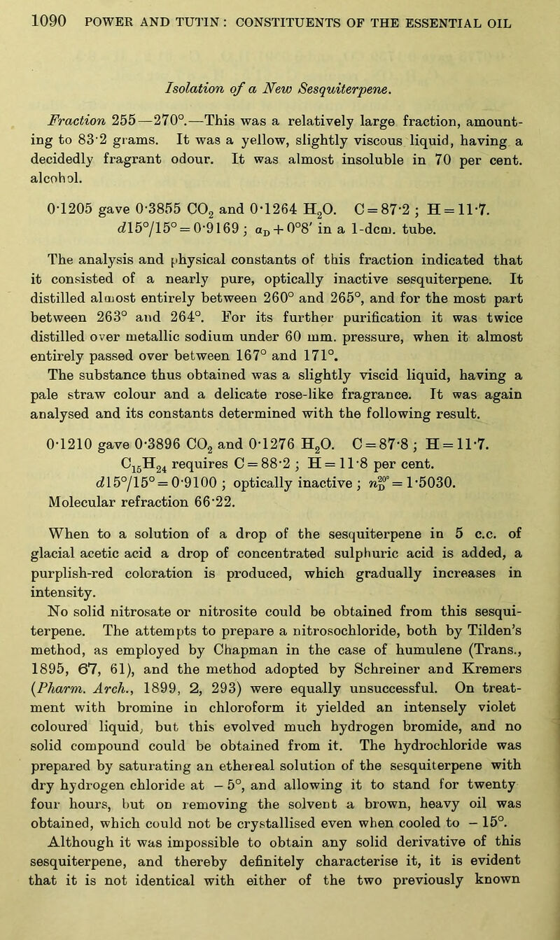 Isolation of a New Sesquiterpene. Fraction 255—270°.—This was a relatively large fraction, amount- ing to 83’2 grams. It was a yellow, slightly viscous liquid, having a decidedly fragrant odour. It was almost insoluble in 70 per cent, alcohol. 0-1205 gave 0-3855 C02 and 0-1264 H20. 0 = 87-2 ; H = 11'7. dl5°/15° = 0-9169 ; aD + 0°8'in a 1-dcm. tube. The analysis and physical constants of this fraction indicated that it consisted of a nearly pure, optically inactive sesquiterpene. It distilled almost entirely between 260° and 265°, and for the most part between 263° and 264°. For its further purification it was twice distilled over metallic sodium under 60 mm. pressure, when it almost entirely passed over between 167° and 171°. The substance thus obtained was a slightly viscid liquid, having a pale straw colour and a delicate rose-like fragrance. It was again analysed and its constants determined with the following result. 0-1210 gave 0-3896 C02 and 0-1276 H20. C = 87‘8; H = ll-7. C15H24 requires C = 88-2 ; H = 118 per cent. c^l5°/15° = 09100 ; optically inactive; n|?°= 1-5030. Molecular refraction 6622. When to a solution of a drop of the sesquiterpene in 5 c.c. of glacial acetic acid a drop of concentrated sulphuric acid is added, a purplish-red coloration is produced, which gradually increases in intensity. No solid nitrosate or nitrosite could be obtained from this sesqui- terpene. The attempts to prepare a nitrosochloride, both by Tilden’s method, as employed by Chapman in the case of humulene (Trans., 1895, 67, 61), and the method adopted by Schreiner and Kremers (Pharm. Arch., 1899, 2, 293) were equally unsuccessful. On treat- ment with bromine in chloroform it yielded an intensely violet coloured liquid, but this evolved much hydrogen bromide, and no solid compound could be obtained from it. The hydrochloride was prepared by saturating an ethereal solution of the sesquiterpene with dry hydrogen chloride at - 5°, and allowing it to stand for twenty four hours, but on removing the solvent a brown, heavy oil was obtained, which could not be crystallised even when cooled to - 15°. Although it was impossible to obtain any solid derivative of this sesquiterpene, and thereby definitely characterise it, it is evident that it is not identical with either of the two previously known