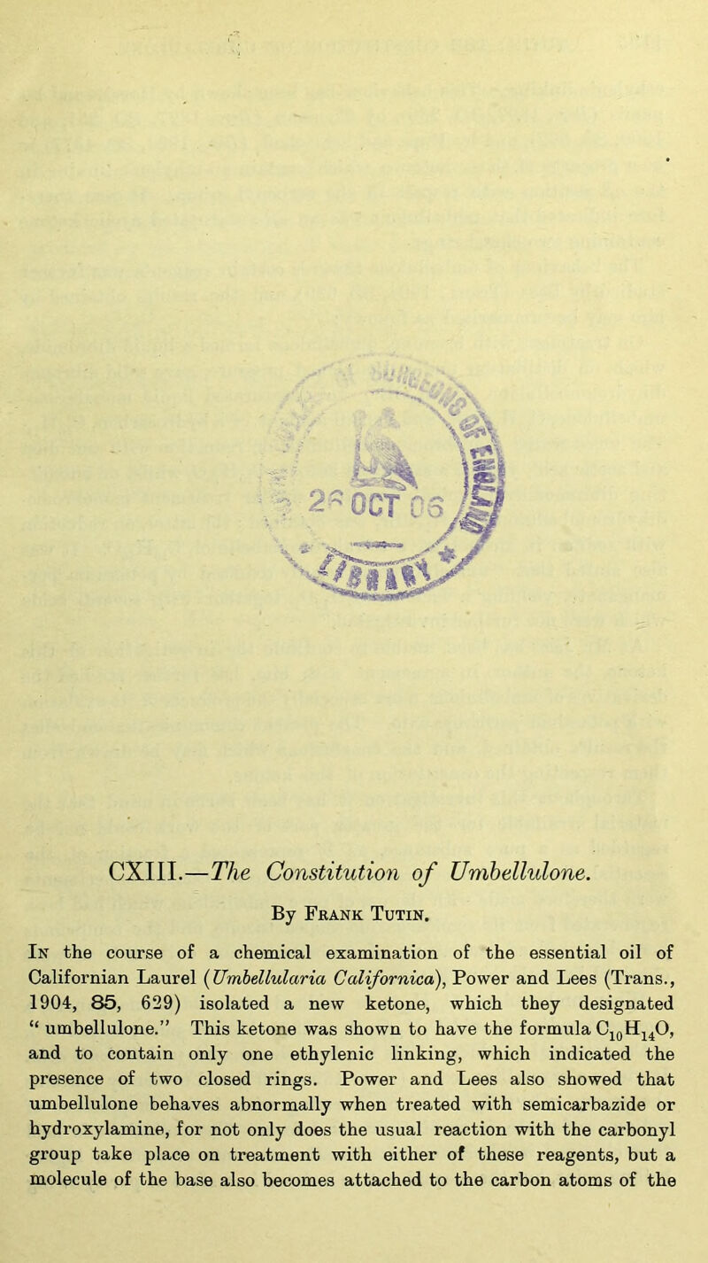 CXIII.—The Constitutioyi of Umbellulone. By Frank Tutin. In the course of a chemical examination of the essential oil of Californian Laurel {Umbellularia Californica), Power and Lees (Trans., 1904, 85, 629) isolated a new ketone, which they designated “ umbellulone.” This ketone was shown to have the formula and to contain only one ethylenic linking, which indicated the presence of two closed rings. Power and Lees also showed that umbellulone behaves abnormally when treated with semicarbazide or hydroxylamine, for not only does the usual reaction with the carbonyl group take place on treatment with either of these reagents, but a molecule of the base also becomes attached to the carbon atoms of the