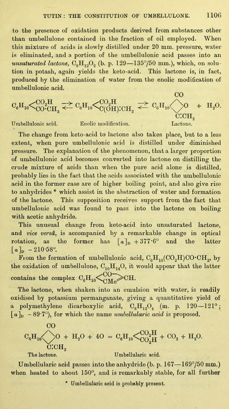 to the presence of oxidation products derived from substances other than umbellulone contained in the fraction of oil employed. When this mixture of acids is slowly distilled under 20 mm. pressure, water is eliminated, and a portion of the umbellulonic acid passes into an unsaturated lactone, C9IIJ2O2 (b. p. 129—135°/50 mm.), which, on solu- tion in potash, again yields the keto-acid. This lactone is, in fact, produced by the elimination of water from the enolic modification of umbellulonic acid. 00 OO2H ^ CO-CH, CO2H c(oh):ch2 Umbellulonic acid. Enolic modification. c:ch2 Lactone. H2O. The change from keto-acid to lactone also takes place, but to a less extent, when pure umbellulonic acid is distilled under diminished pressure. The explanation of the phenomenon, that a larger proportion of umbellulonic acid becomes converted into lactone on distilling the crude mixture of acids than when the pure acid alone is distilled, probably lies in the fact that the acids associated with the umbellulonic acid in the former case are of higher boiling point, and also give rise to anhydrides * which assist in the abstraction of water and formation of the lactone. This supposition receives support from the fact that umbellulonic acid was found to pass into the lactone on boiling with acetic anhydride. This unusual change from keto-acid into unsaturated lactone, and vice versd, is accompanied by a remarkable change in optical rotation, as the former has [a]n -t-377‘6° and the latter [a]i) -210-58'^. Fiom the formation of umbellulonic acid, CgH^9(C02H)C0*CH3, by the oxidation of umbellulone, CjqHj^O, it would appear that the latter contains the complex The lactone, when shaken into an emulsion with water, is readily oxidised by potassium permanganate, giving a quantitative yield of a polymethylene dicarboxylic acid, CgHj204 (m. p. 120—121°; [a]]) - 89'7°), for which the name umhellularic acid is proposed. CO CgHjo<^0 -b H2O -b 40 = ^ ^ o:ch2 The lactone. Umhellularic acid. Umhellularic acid passes into the anhydride (b. p. 167—169°/50mm.) when heated to about 150°, and is remarkably stable, for all further * Umbellularic acid is probably present.