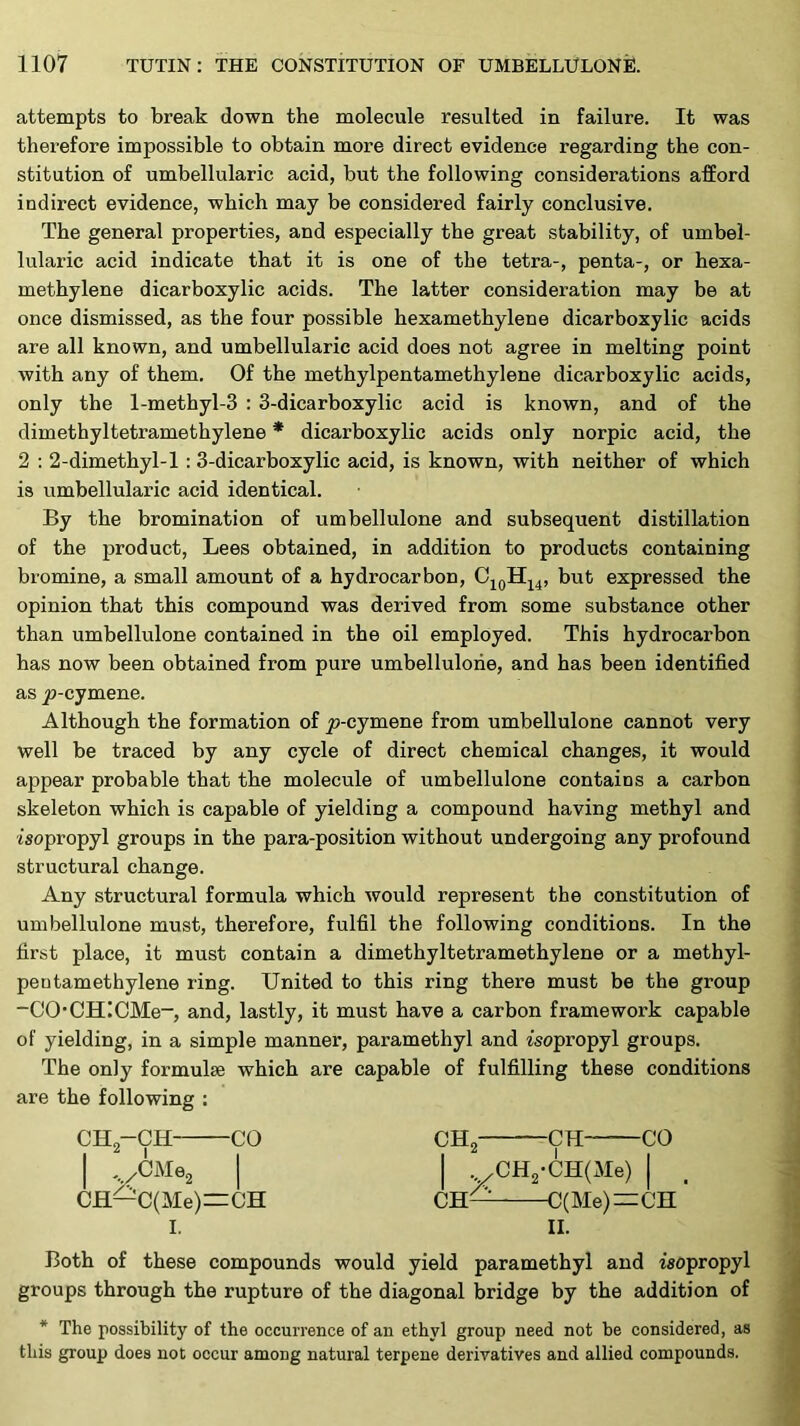 attempts to break down the molecule resulted in failure. It was therefore impossible to obtain more direct evidence regarding the con- stitution of umbellularic acid, but the following considerations afford indirect evidence, which may be considered fairly conclusive. The general properties, and especially the great stability, of umbel- lularic acid indicate that it is one of the tetra-, penta-, or hexa- methylene dicarboxylic acids. The latter consideration may be at once dismissed, as the four possible hexamethylene dicarboxylic acids are all known, and umbellularic acid does not agree in melting point with any of them. Of the methylpentamethylene dicarboxylic acids, only the l-methyl-3 : 3-dicarboxylic acid is known, and of the dimethyltetramethylene * dicarboxylic acids only norpic acid, the 2 : 2-dimethyl-l : 3-dicarboxylic acid, is known, with neither of which is umbellularic acid identical. By the bromination of umbellulone and subsequent distillation of the product, Lees obtained, in addition to products containing bromine, a small amount of a hydrocarbon, but expressed the opinion that this compound was derived from some substance other than umbellulone contained in the oil employed. This hydrocarbon has now been obtained from pure umbellulone, and has been identified as jo-cymene. Although the formation of y)-cymene from umbellulone cannot very well be traced by any cycle of direct chemical changes, it would appear probable that the molecule of umbellulone contains a carbon skeleton which is capable of yielding a compound having methyl and isopropyl groups in the para-position without undergoing any profound structural change. Any structural formula which would represent the constitution of umbellulone must, therefore, fulfil the following conditions. In the first place, it must contain a dimethyltetramethylene or a methyl- pen tarn ethylene ring. United to this ring there must be the group -CO*CH!CMe-, and, lastly, it must have a carbon framework capable of yielding, in a simple manner, paramethyl and isopropyl groups. The only formulae which are capable of fulfilling these conditions are the following : CH„-CH CO CH I ' I I I , .OM62 I I CH—C(Me)=CH CH CH CO CH2-CH(Me) I C(Me)=CH' I. II. Both of these compounds would yield paramethyl and isopropyl groups through the rupture of the diagonal bridge by the addition of * The possibility of the occurrence of an ethyl group need not be considered, as this group does not occur among natural terpene derivatives and allied compounds.