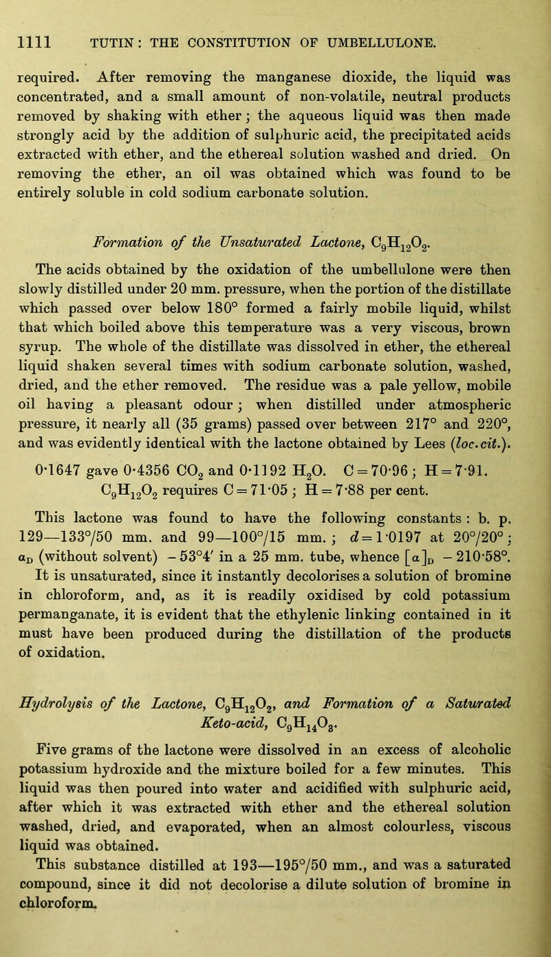 required. After removing the manganese dioxide, the liquid was concentrated, and a small amount of non-volatile, neutral products removed by shaking with ether; the aqueous liquid was then made strongly acid by the addition of sulphuric acid, the precipitated acids extracted with ether, and the ethereal solution washed and dried. On removing the ether, an oil was obtained which was found to be entirely soluble in cold sodium carbonate solution. Formation of the Unsaturated Lactone, CgHj202- The acids obtained by the oxidation of the umbellulone were then slowly distilled under 20 mm. pressure, when the portion of the distillate which passed over below 180° formed a fairly mobile liquid, whilst that which boiled above this temperature was a very viscous, brown syrup. The whole of the distillate was dissolved in ether, the ethereal liquid shaken several times with sodium carbonate solution, washed, dried, and the ether removed. The residue was a pale yellow, mobile oil having a pleasant odour; when distilled under atmospheric pressure, it nearly all (35 grams) passed over between 217° and 220°, and was evidently identical with the lactone obtained by Lees (loc.cit.). 0-1647 gave 0-4356 CO2 and 0-1192 HgO. 0 = 70-96; H = 7-91. C9HJ2O2 requires C = 71'05 ; H = 7-88 per cent. This lactone was found to have the following constants : b. p. 129—133°/50 mm. and 99—100°/15 mm.; cZ=l'0197 at 20°/20°; ttD (without solvent) -53°4' in a 25 mm. tube, whence [a]i, - 210'58°. It is unsaturated, since it instantly decolorises a solution of bromine in chloroform, and, as it is readily oxidised by cold potassium permanganate, it is evident that the ethylenic linking contained in it must have been produced during the distillation of the products of oxidation. Hydrolysis of the Lactone, CgHjjOj, and Formation of a Saturated Keto-acid, OgHj^Og. Five grams of the lactone were dissolved in an excess of alcoholic potassium hydroxide and the mixture boiled for a few minutes. This liquid was then poured into water and acidified with sulphuric acid, after which it was extracted with ether and the ethereal solution washed, dried, and evaporated, when an almost colourless, viscous liquid was obtained. This substance distilled at 193—195°/50 mm., and was a saturated compound, since it did not decolorise a dilute solution of bromine in chloroform.