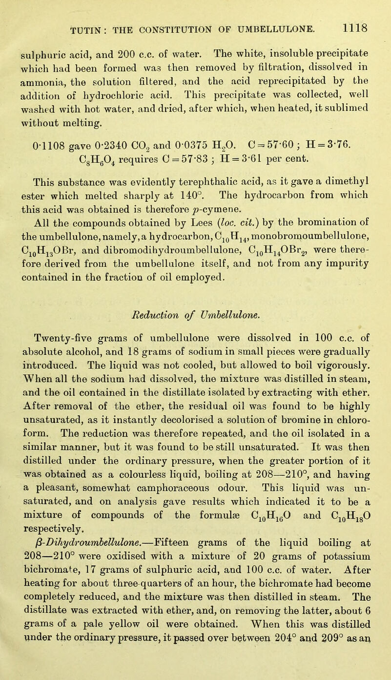 sulphuric acid, and 200 c.c. of water. The white, insoluble precipitate which had been formed was then removed by filtration, dissolved in ammonia, the solution filtered, and the acid reprecipitated by the addition of hydrochloric acid. This precipitate was collected, well washed with hot water, and dried, after which, when heated, it sublimed without melting. 0T108 gave 0-2340 COg and 0-0375 HgO. 0 = 57-60 ; H = 3-76. CgHgO^ requires 0 = 67-83 ; H = 3-61 per cent. This substance was evidently terephthalic acid, as it gave a dimethyl ester which melted sharply at 140°. The hydrocarbon from which this acid was obtained is therefore p-cymene. All the compounds obtained by Lees (^oc. cit.) by the bromination of the umbellulone,namely, a hydrocarbon, OjqHj^, monobromoumbellulone, OjoHjgOBr, and dibromodihydroumbellulone, OjgHj^OBrg, were there- fore derived from the umbellulone itself, and not from any impurity contained in the fraction of oil employed. Reduction of Umbellulone. Twenty-five grams of umbellulone were dissolved in 100 c.c. of absolute alcohol, and 18 grams of sodium in small pieces were gradually introduced. The liquid was not cooled, but allowed to boil vigorously. When all the sodium had dissolved, the mixture was distilled in steam, and the oil contained in the distillate isolated by extracting with ether. After removal of the ether, the residual oil was found to be highly unsaturated, as it instantly decolorised a solution of bromine in chloro- form. The reduction was therefore repeated, and the oil isolated in a similar manner, but it was found to be still unsaturated. It was then distilled under the ordinary pressure, when the greater portion of it was obtained as a colourless liquid, boiling at 208—210°, and having a pleasant, somewhat camphoraceous odour. This liquid was un- saturated, and on analysis gave results which indicated it to be a mixture of compounds of the formulae CjgHjgO and C^gHjgO respectively. P-Dihydroumbellulone.—Fifteen grams of the liquid boiling at 208—210° were oxidised with a mixture of 20 grams of potassium bichromale, 17 grams of sulphuric acid, and 100 c.c. of water. After heating for about three-quarters of an hour, the bichromate had become completely reduced, and the mixture was then distilled in steam. The distillate was extracted with ether, and, on removing the latter, about 6 grams of a pale yellow oil were obtained. When this was distilled under the ordinary pressure, it passed over between 204° and 209° as an