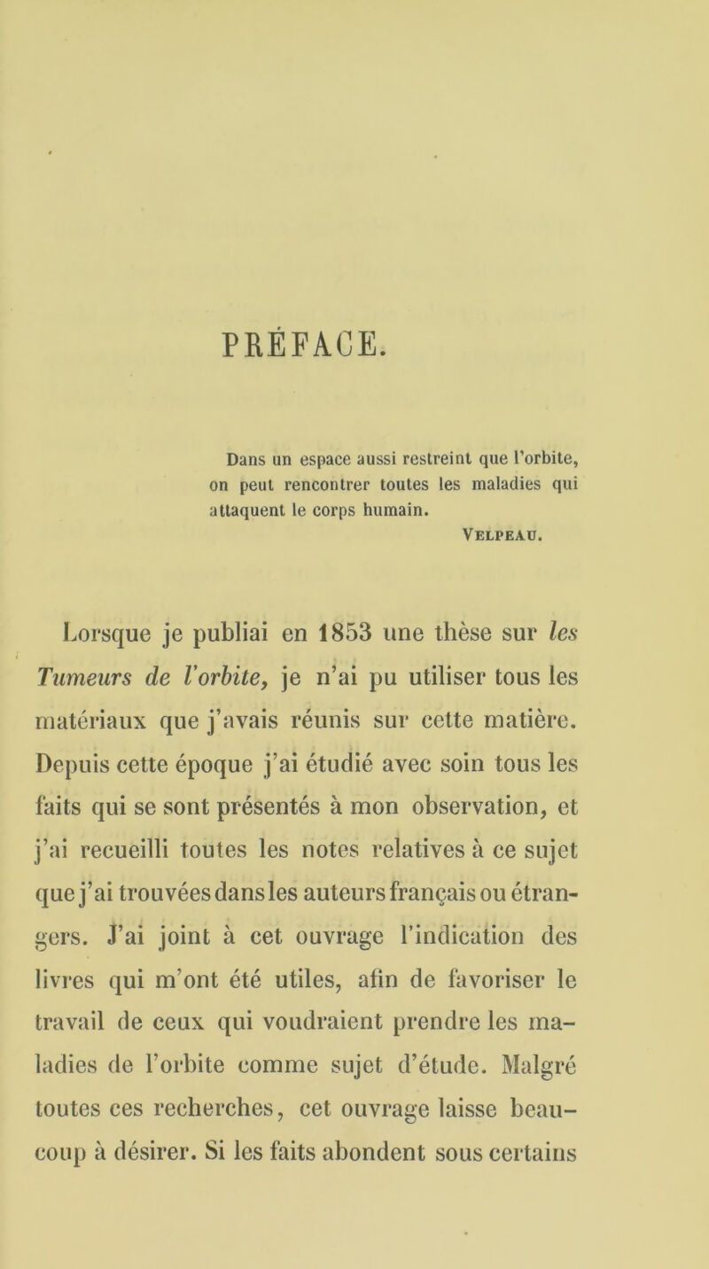 PREFACE. Dans un espace aussi restreint que l’orbite, on peut rencontrer toutes les maladies qui attaquent le corps humain. Velpeau. Lorsque je publiai en 1853 une thèse sur les Tumeurs de l’orbite, je n’ai pu utiliser tous les matériaux que j’avais réunis sur cette matière. Depuis cette époque j’ai étudié avec soin tous les faits qui se sont présentés à mon observation, et j’ai recueilli toutes les notes relatives à ce sujet que j’ai trouvées dans les auteurs français ou étran- gers. J’ai joint à cet ouvrage l’indication des livres qui m’ont été utiles, afin de favoriser le travail de ceux qui voudraient prendre les ma- ladies de l’orbite comme sujet d’étude. Malgré toutes ces recherches, cet ouvrage laisse beau- coup à désirer. Si les faits abondent sous certains