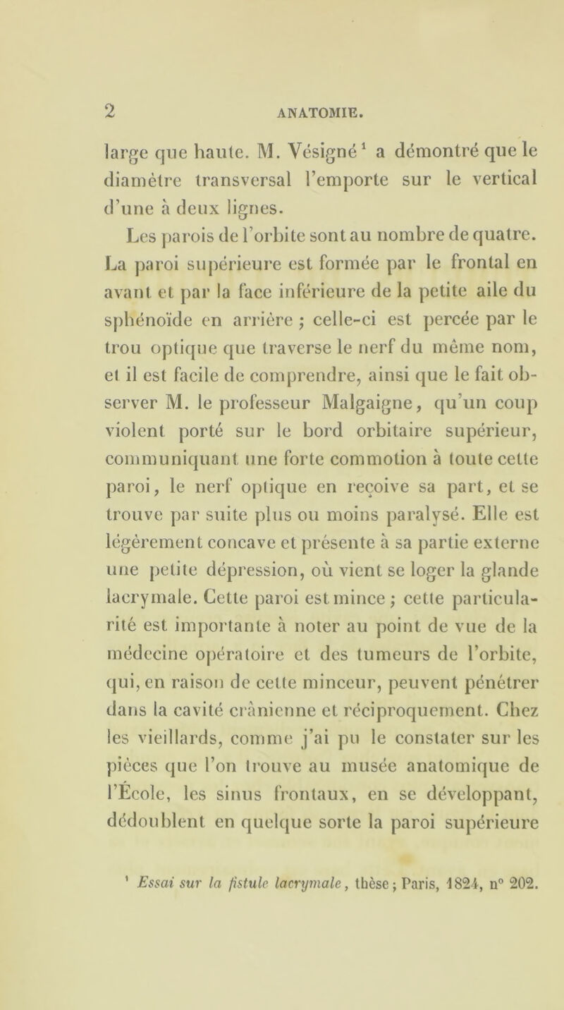 large que haute. M. Vésigné1 a démontré que le diamètre transversal l’emporte sur le vertical d’une à deux lignes. Les parois de l’orbite sont au nombre de quatre. La paroi supérieure est formée par le frontal en avant et par la face inférieure de la petite aile du sphénoïde en arrière ; celle-ci est percée par le trou optique que traverse le nerf du même nom, et il est facile de comprendre, ainsi que le fait ob- server M. le professeur Malgaigne, qu’un coup violent porté sur le bord orbitaire supérieur, communiquant une forte commotion à toute cette paroi, le nerf optique en reçoive sa part, et se trouve par suite plus ou moins paralysé. Elle est légèrement concave et présente à sa partie externe une petite dépression, où vient se loger la glande lacrymale. Cette paroi est mince ; cette particula- rité est importante à noter au point de vue de la médecine opératoire et des tumeurs de l’orbite, qui, en raison de cette minceur, peuvent pénétrer dans la cavité crânienne et réciproquement. Chez les vieillards, comme j’ai pu le constater sur les pièces que l’on trouve au musée anatomique de l’Ecole, les sinus frontaux, en se développant, dédoublent en quelque sorte la paroi supérieure Essai sur la fistule lacrymale, thèse; Paris, 1824, n° 202. 1