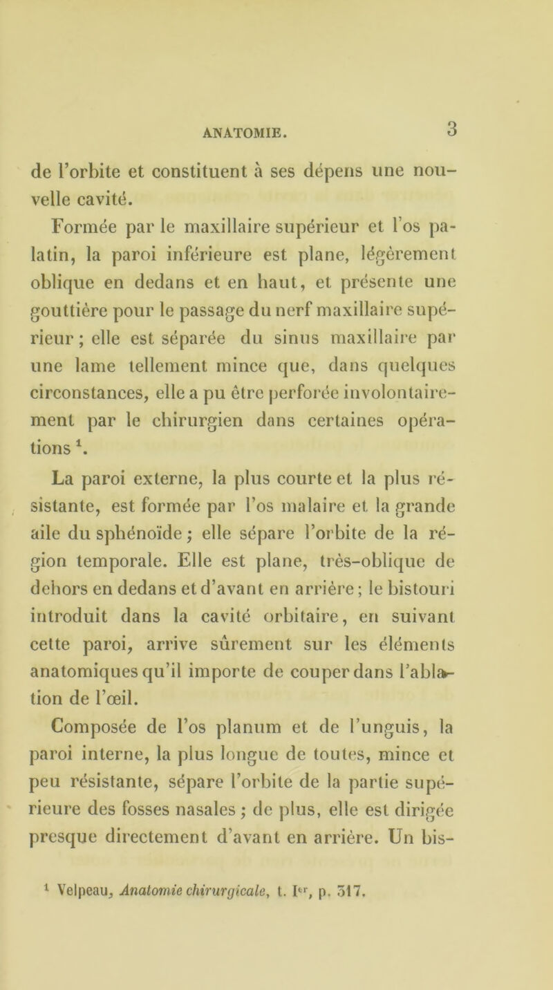 de l’orbite et constituent à ses dépens une nou- velle cavité. Formée par le maxillaire supérieur et l’os pa- latin, la paroi inférieure est plane, légèrement oblique en dedans et en haut, et présente une gouttière pour le passage du nerf maxillaire supé- rieur ; elle est séparée du sinus maxillaire par une lame tellement mince que, dans quelques circonstances, elle a pu être perforée involontaire- ment par le chirurgien dans certaines opéra- tions 4. La paroi externe, la plus courte et la plus ré- sistante, est formée par l’os malaire et la grande aile du sphénoïde ; elle sépare l’orbite de la ré- gion temporale. Elle est plane, très-oblique de dehors en dedans et d’avant en arrière ; le bistouri introduit dans la cavité orbitaire, en suivant cette paroi, arrive sûrement sur les éléments anatomiques qu’il importe de couper dans habita- tion de l’œil. Composée de l’os planum et de l’unguis, la paroi interne, la plus longue de toutes, mince et peu résistante, sépare l’orbite de la partie supé- rieure des fosses nasales ; de plus, elle est dirigée presque directement d’avant en arrière. Un bis- 1 Velpeau, Anatomie chirurgicale, t. Ier, p. 517.