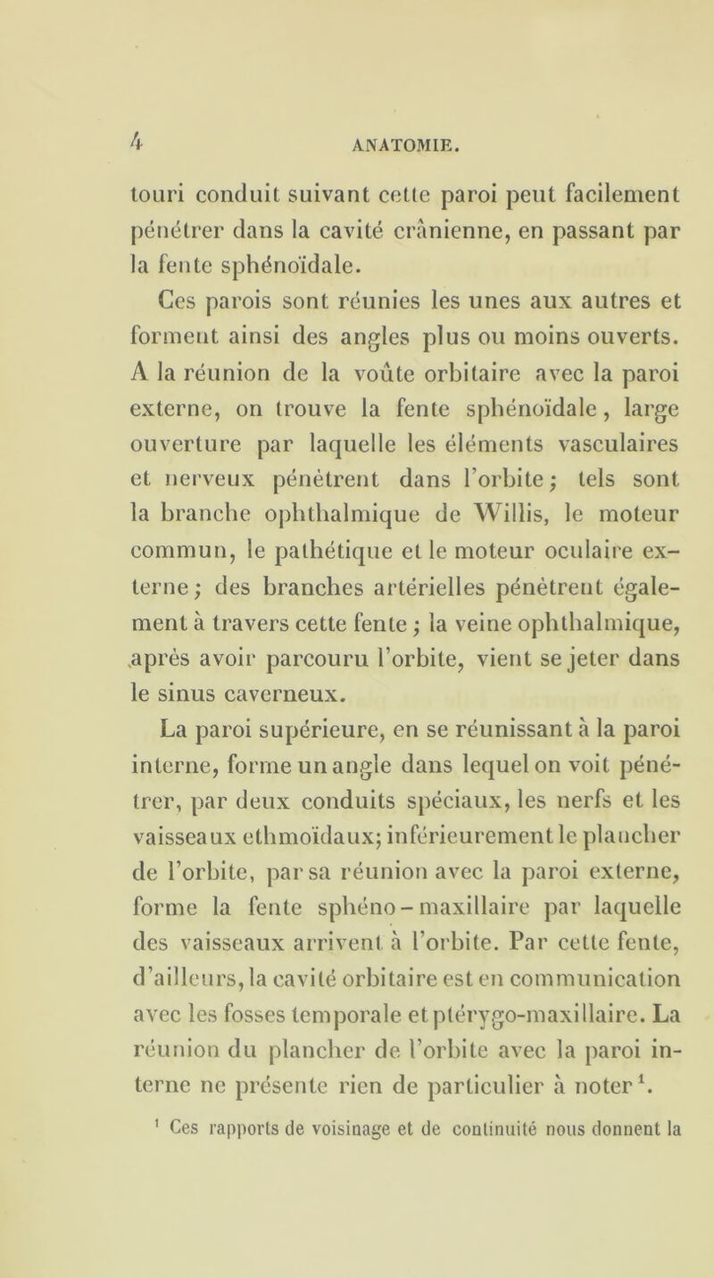 touri conduit suivant cotte paroi peut facilement pénétrer dans la cavité crânienne, en passant par la fente sphénoïdale. Ces parois sont réunies les unes aux autres et forment ainsi des angles plus ou moins ouverts. A la réunion de la voûte orbitaire avec la paroi externe, on trouve la fente sphénoïdale, large ouverture par laquelle les éléments vasculaires et nerveux pénètrent dans l’orbite ; tels sont la branche ophthalmique de Willis, le moteur commun, le pathétique et le moteur oculaire ex- terne ; des branches artérielles pénètrent égale- ment à travers cette lente ; la veine ophthalmique, .après avoir parcouru l’orbite, vient se jeter dans le sinus caverneux. La paroi supérieure, en se réunissant à la paroi interne, forme un angle dans lequel on voit péné- trer, par deux conduits spéciaux, les nerfs et les vaisseaux ethmoïdaux; inférieurement le plancher de l’orbite, par sa réunion avec la paroi externe, forme la fente sphéno- maxillaire par laquelle des vaisseaux arrivent à l’orbite. Par celle fente, d’ailleurs, la cavité orbitaire est en communication avec les fosses temporale etptérygo-maxillaire. La réunion du plancher de l’orbite avec la paroi in- terne ne présente rien de particulier à noter1. 1 Ces rapports de voisinage et de continuité nous donnent la