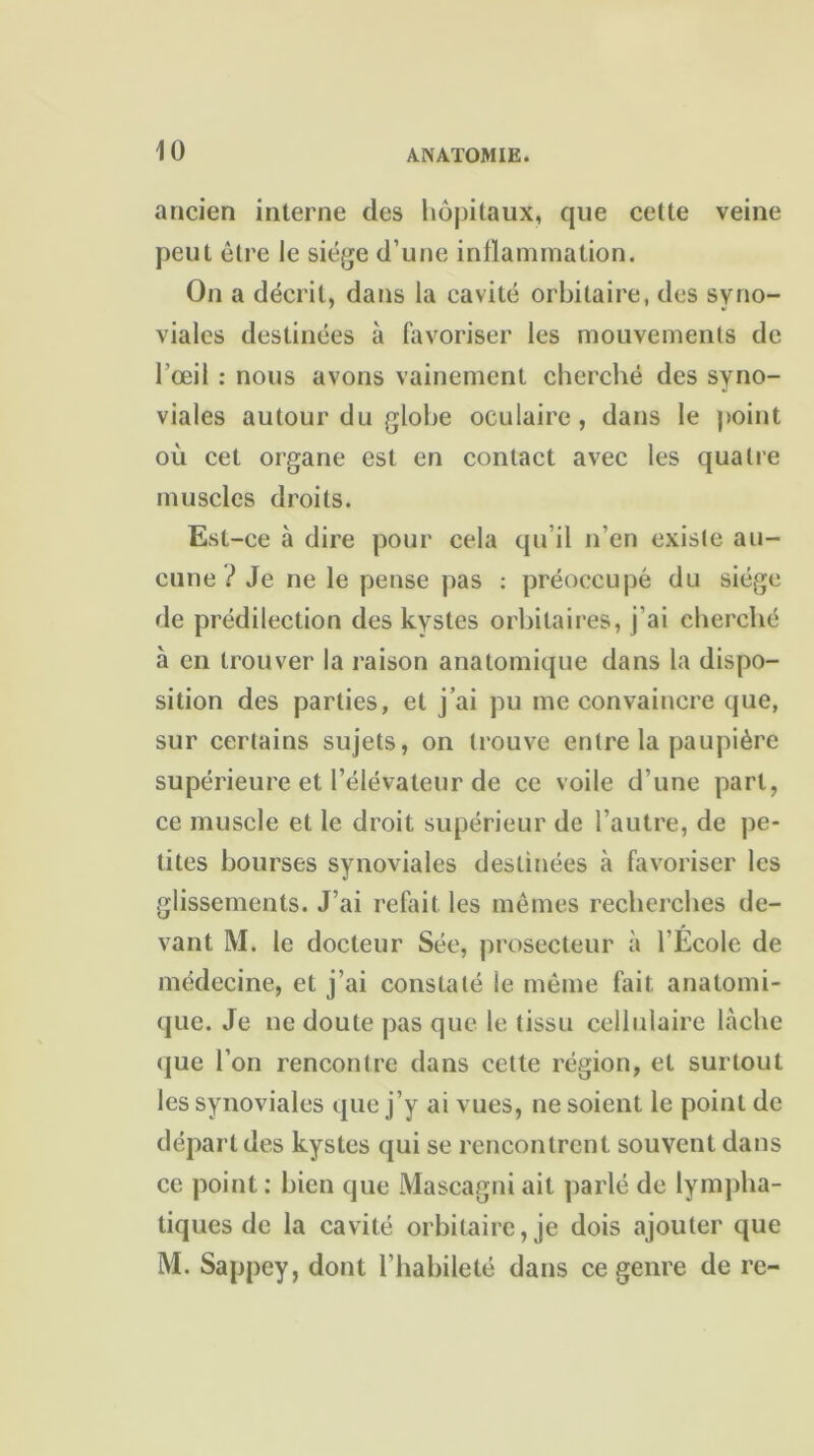 ancien interne des hôpitaux, que cette veine peut être le siège d’une inflammation. On a décrit, dans la cavité orbitaire, des syno- viales destinées à favoriser les mouvements de l’œil : nous avons vainement cherché des syno- viales autour du globe oculaire, dans le point où cet organe est en contact avec les quatre muscles droits. Est-ce à dire pour cela qu’il n’en existe au- cune ? Je ne le pense pas : préoccupé du siège de prédilection des kystes orbitaires, j’ai cherché à en trouver la raison anatomique dans la dispo- sition des parties, et j’ai pu me convaincre que, sur certains sujets, on trouve entre la paupière supérieure et l’élévateur de ce voile d’une part, ce muscle et le droit supérieur de l’autre, de pe- tites bourses synoviales destinées à favoriser les glissements. J’ai refait les mêmes recherches de- vant M. le docteur Sée, prosecteur à l'École de médecine, et j’ai constaté ie même fait anatomi- que. Je ne doute pas que le tissu cellulaire lâche que l’on rencontre dans cette région, et surtout les synoviales que j’y ai vues, ne soient le point de départ des kystes qui se rencontrent souvent dans ce point : bien que Mascagni ail parlé de lympha- tiques de la cavité orbitaire, je dois ajouter que M. Sappey, dont l’habileté dans ce genre de rc-