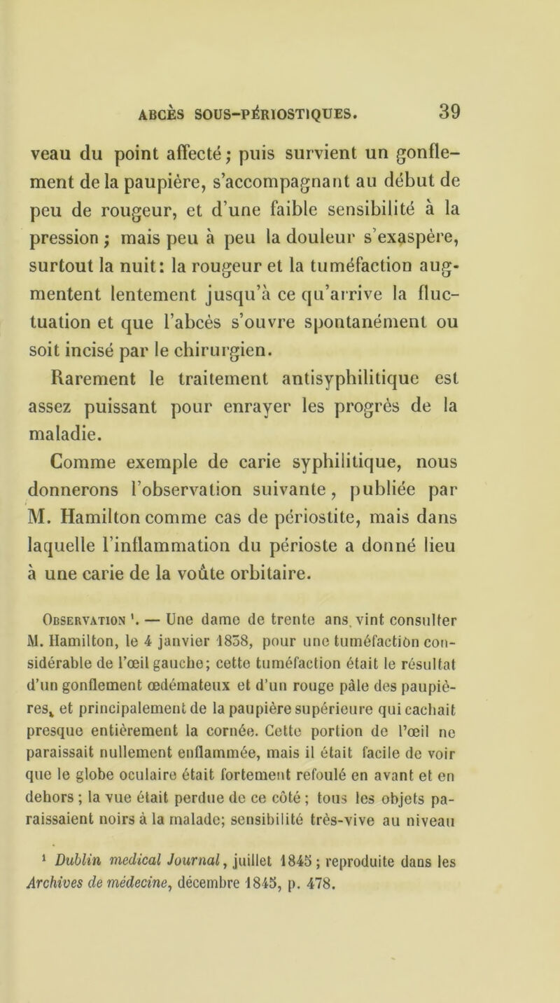 veau du point affecté; puis survient un gonfle- ment de la paupière, s’accompagnant au début de peu de rougeur, et d’une faible sensibilité à la pression ; mais peu à peu la douleur s’exaspère, surtout la nuit: la rougeur et la tuméfaction aug- mentent lentement jusqu’à ce qu’arrive la fluc- tuation et que l’abcès s’ouvre spontanément ou soit incisé par le chirurgien. Rarement le traitement antisyphilitique est assez puissant pour enrayer les progrès de la maladie. Comme exemple de carie syphilitique, nous donnerons l’observation suivante, publiée par M. Hamilton comme cas de périostite, mais dans laquelle l’inflammation du périoste a donné lieu à une carie de la voûte orbitaire. Observation '. — Une dame de trente ans, vint consulter M. Hamilton, le 4 janvier 1838, pour une tuméfaction con- sidérable de l’œil gauche; cette tuméfaction était le résultat d’un gonflement œdémateux et d’un rouge pâle des paupiè- resv et principalement de la paupière supérieure qui cachait presque entièrement la cornée. Cette portion de l’œil ne paraissait nullement enflammée, mais il était facile de voir que le globe oculaire était fortement refoulé en avant et en dehors ; la vue était perdue de ce côté ; tous les objets pa- raissaient noirs à la malade; sensibilité très-vive au niveau 1 Dublin medical Journal, juillet 1845 ; reproduite dans les Archives de médecine, décembre 1845, p. 478.