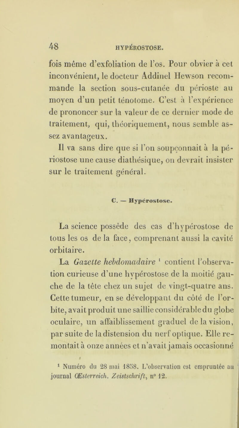 fois même d’exfoliation de l’os. Pour obvier à cet inconvénient, le docteur Addinel Hewson recom- mande la section sous-cutanée du périoste au moyen d’un petit ténolome. C’est à l’expérience de prononcer sur la valeur de ce dernier mode de traitement, qui, théoriquement, nous semble as- sez avantageux. Il va sans dire que si l’on soupçonnait à la pé- riostose une cause diathésique, on devrait insister sur le traitement général. C. — Hypérostose. La science possède des cas d’hypérostose de tous les os de la face, comprenant aussi la cavité orbitaire. La Gazette hebdomadaire 1 contient l’observa- tion curieuse d’une hypérostose de la moitié gau- che de la tête chez un sujet de vingt-quatre ans. Cette tumeur, en se développant du côté de l’or- bite, avait produit une saillie considérable du globe oculaire, un affaiblissement graduel de la vision, par suite de la distension du nerf optique. Elle re- montait à onze années et n’avait jamais occasionné I 1 Numéro du 28 mai 1858. L’observation est empruntée au journal GEsterreich. Zeistschrift, n° 12.