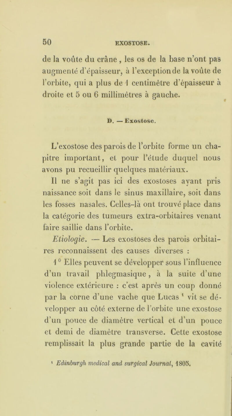 de la voûte du crâne , les os de la base n’ont pas augmenté d’épaisseur, à l’exception de la voûte de l’orbite, qui a plus de 1 centimètre d’épaisseur à droite et 5 ou 6 millimètres à gauche. D. — Exostose. L’exostose des parois de l’orbite forme un cha- pitre important, et pour l’étude duquel nous avons pu recueillir quelques matériaux. Il ne s’agit pas ici des exostoses ayant pris naissance soit dans le sinus maxillaire, soit dans les fosses nasales. Celles-là ont trouvé place dans la catégorie des tumeurs extra-orbitaires venant faire saillie dans l’orbite. Etiologie. — Les exostoses des parois orbitai- res reconnaissent des causes diverses : 1 0 Elles peuvent se développer sous l’influence d’un travail phlegmasique, à la suite d’une violence extérieure : c’est après un coup donné par la corne d’une vache que Lucas 1 vit se dé- velopper au côté externe de l’orbite une exostose d’un pouce de diamètre vertical et d’un pouce et demi de diamètre transverse. Cette exostose remplissait la plus grande partie de la cavité ' Edinburgh medical and surgical Journal, 1805.