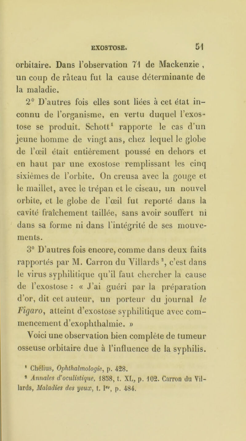 orbitaire. Dans l’observation 71 de Mackenzie , un coup de râteau fut la cause déterminante de la maladie. 2° D’autres fois elles sont liées à cet état in- connu de l’organisme, en vertu duquel l’exos- tose se produit. Scholt1 rapporte le cas d’un jeune homme de vingt ans, chez lequel le globe de l’œil était entièrement poussé en dehors et en haut par une exostose remplissant les cinq sixièmes de l’orbite. On creusa avec la gouge et le maillet, avec le trépan et le ciseau, un nouvel orbite, et le globe de l’œil fut reporté dans la cavité fraîchement taillée, sans avoir souffert ni dans sa forme ni dans l’intégrité de ses mouve- ments. 3° D’autres fois encore, comme dans deux faits rapportés par M. Carron du Villards c’est dans le virus syphilitique qu’il faut chercher la cause de l’exostose : « J’ai guéri par la préparation d’or, dit cet auteur, un porteur du journal le Figaro, atteint d’exostose syphilitique avec com- mencement d’exophthalmie. » Voici une observation bien complète de tumeur osseuse orbitaire due à l’influence de la syphilis. 1 Chélius, Ophthalmologie, p. 428. * Annales d'oculistique, 1858, t. XL, p. 102. Carron du Vil- lards, Maladies des yeux, t. Ier, p. 484.