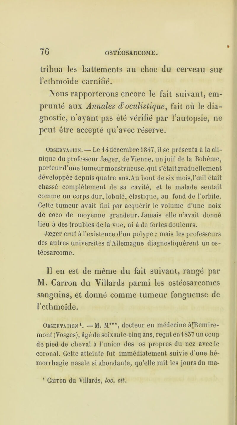 tribua les battements au choc du cerveau sur l’ethmoïde carnifié. Nous rapporterons encore le fait suivant, em- prunté aux Annales (Toculistique, fait où le dia- gnostic, n’ayant pas été vérifié par l’autopsie, ne peut être accepté qu’avec réserve. Observation. — Le 14décembre 1847, il se présenta à la cli- nique du professeur Jæger, devienne, un juif de la Bohême, porteurd’une lumeurmonstrueuse.qui s’étaitgraduellement développée depuis quatre ans.Au bout de six mois,l’œil était chassé complètement de sa cavité, et le malade sentait comme un corps dur, lobulé, élastique, au fond de l’orbite. Cette tumeur avait fini par acquérir le volume d’une noix de coco de moyenne grandeur. Jamais elle n’avait donné lieu à des troubles de la vue, ni à de fortes douleurs. Jæger crut à l’existence d’un polype ; mais les professeurs des autres universités d’Allemagne diagnostiquèrent un os- téosarcome. Il en est de même du fait suivant, rangé par M. Carron du Villards parmi les ostéosarcomes sanguins, et donné comme tumeur fongueuse de l’ethmoïde. Observation1. — M. M***, docteur en médecine àlRcmire- mont (Vosges), âgé de soixauie-cinq ans, reçut en 1837 un coup de pied de cheval à l’union des os propres du nez avec le coronal. Cette atteinte fut immédiatement suivie d’une hé- morrhagie nasale si abondante, qu’elle mit les jours du ma- 1 Carron du Villards, loc. cit.