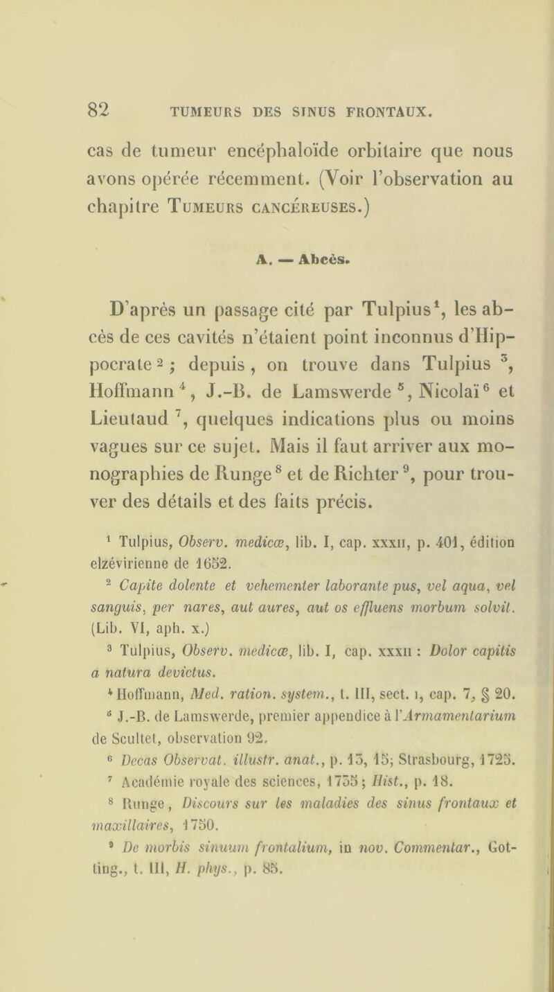 cas de tumeur encéphaloïde orbitaire que nous avons opérée récemment. (Voir l’observation au chapitre Tujieurs cancéreuses.) A. — Abcès. D’après un passage cité par Tulpius1, les ab- cès de ces cavités n’étaient point inconnus d’Hip- pocrate2; depuis, on trouve dans Tulpius J, Hoffmann4, J.-B. de Lamswerde s, Nieolaï6 et Lieutaud 7, quelques indications plus ou moins vagues sur ce sujet. Mais il faut arriver aux mo- nographies de Runge8 et de Ricbter9, pour trou- ver des détails et des faits précis. 1 Tulpius, Observ. medicœ, lib. I, cap. xxxii, p. 401, édition elzévirienne de 1652. 2 Capite dolente et vehementer laborante pus, vel aqua, vel sanguis, per nares, aut aures, aut os cffluens morbum solvit. (Lib. VI, aph. x.) 3 Tulpius, Observ. medicœ, lib. I, cap. xxxu : Dolor capitis a nalura devictus. * Hoffmann, Med. ration. System., t. III, sect. î, cap. 7, § 20. 6 J.-B. de Lamswerde, premier appendice à V Armamentarium de Scultet, observation 92. 0 Decas Observât, illustr. anat., p. 13, 15; Strasbourg, 1725. 7 Académie royale des sciences, 1755; Ilist., p. 18. 8 Runge, Discours sur les maladies des sinus frontaux et maxillaires, 1750. 9 De morbis sinuum frontalium, in nov. Commentar., Got- ling., t. 111, H. phys., p. 85.