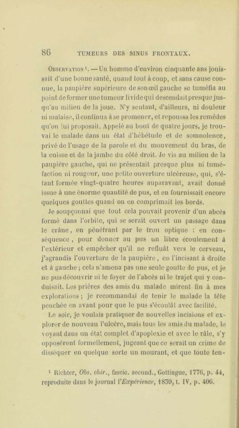 Observation L — Un liomme d’environ cinquante ans jouis- sait d’une bonne santé, quand tout à coup, et sans cause con- nue, la paupière supérieure de son œil gauche se tuméfia au point de former une tumeur livide qui descendait presque jus- qu’au milieu de la joue. N’y sentant, d’ailleurs, ni douleur ni malaise, il continua à se promener, et repoussa les remèdes qu’on lui proposait. Appelé au bout de quatre jours, je trou- vai le malade dans un état d’hébétude et de somnolence, privé de l’usage de la parole et du mouvement du bras, de la cuisse et de la jambe du côté droit. Je vis au milieu de la paupière gauche, qui ne présentait presque plus ni tumé- faction ni rougeur, une petite ouverture ulcéreuse, qui, s’é- tant formée vingt-quatre heures auparavant, avait donné issue à une énorme quantité de pus, et en fournissait encore quelques gouttes quand on en comprimait les bords. Je soupçonnai que tout cela pouvait provenir d’un abcès formé dans l’orbite, qui se serait ouvert un passage dans le crâne, en pénétrant par le trou optique : en con- séquence , pour donner au pus un libre écoulement à l’extérieur et empêcher qu’il ne refluât vers le cerveau, j’agrandis l’ouverture de la paupière, en l’incisant à droite et à gauche ; cela n’amena pas une seule goutte de pus, et je ne pus découvrir ni le foyer de l’abcès ni le trajet qui y con- duisait. Les prières des amis du malade mirent fin à mes explorations; je recommandai de tenir le malade la tête penchée en avant pour que le pus s’écoulât avec facilité. Le soir, je voulais pratiquer de nouvelles incisions et ex- plorer de nouveau l’ulcère, mais tous les amis du malade, le v oyant dans un état complet d’apoplexie et avec le râle, s’y opposèrent formellement, jugeant que ce serait un crime de disséquer en quelque sorte un mourant, et que toute ten- 1 Richler, Obs. chir., fascic. second., Gottingue, 1776, p. 44, reproduite daus le journal l'Expérience, 1859, t. IV, p. 406.