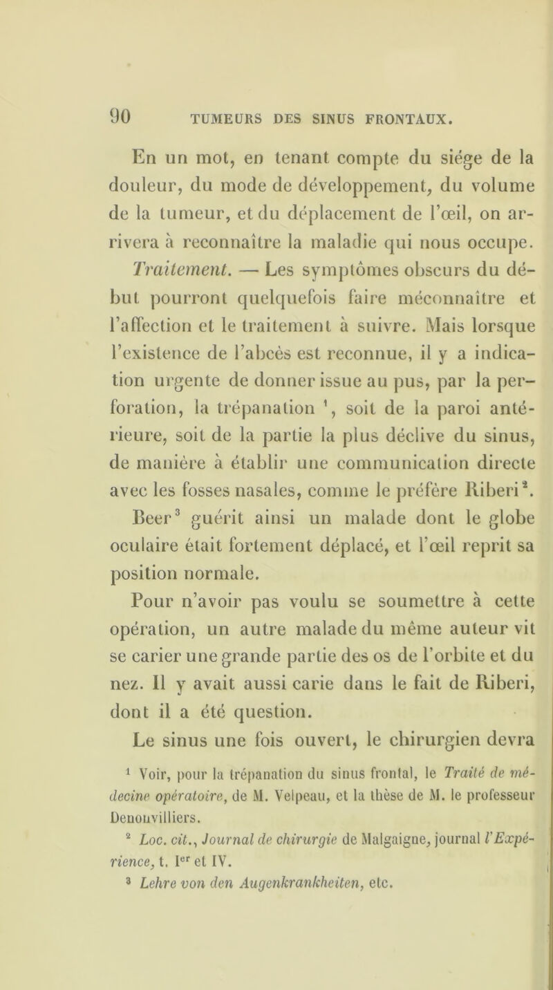 En un mot, en tenant compte du siège de la douleur, du mode de développement, du volume de la tumeur, et du déplacement de l’œil, on ar- rivera à reconnaître la maladie qui nous occupe. Traitement. — Les symptômes obscurs du dé- but pourront quelquefois faire méconnaître et l’affection et le traitement à suivre. Mais lorsque l’existence de l’abcès est reconnue, il y a indica- tion urgente de donner issue au pus, par la per- foration, la trépanation 1, soit de la paroi anté- rieure, soit de la partie la plus déclive du sinus, de manière à établir une communication directe avec les fosses nasales, comme le préfère liiberi*. Beer3 guérit ainsi un malade dont le globe oculaire était fortement déplacé, et l’œil reprit sa position normale. Pour n’avoir pas voulu se soumettre à cette opération, un autre malade du même auteur vit se carier une grande partie des os de l'orbite et du nez. 11 y avait aussi carie dans le fait de lliberi, dont il a été question. Le sinus une fois ouvert, le chirurgien devra 1 Voir, pour la trépanation du sinus frontal, le Traité de mé- decine opératoire, de M. Velpeau, et la thèse de M. le professeur Denouvilliers. 2 Loc. cit., Journal de chirurgie de Malgaigue, journal l’Expé- rience, t. Ier et IV. 3 Lehre von den Augenkrankheiten, etc.