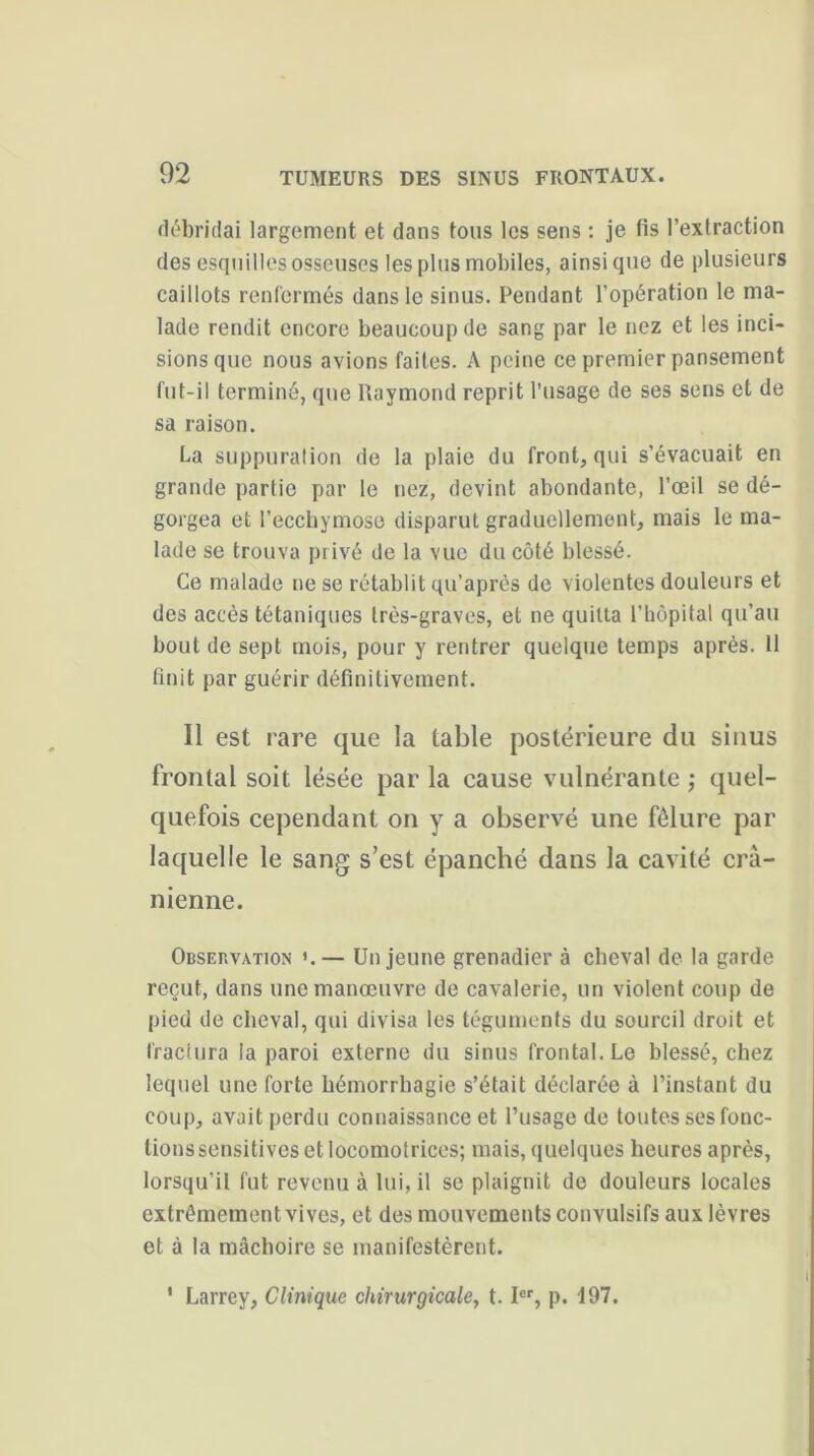 débridai largement et dans tous les sens : je fis l’extraction des esquilles osseuses les plus mobiles, ainsique de plusieurs caillots renfermés dans le sinus. Pendant l’opération le ma- lade rendit encore beaucoup de sang par le nez et les inci- sions que nous avions faites. A peine ce premier pansement fut-il terminé, que Raymond reprit l’usage de ses sens et de sa raison. La suppuration de la plaie du front, qui s’évacuait en grande partie par le nez, devint abondante, l’œil se dé- gorgea et l’ecchymose disparut graduellement, mais le ma- lade se trouva privé de la vue du côté blessé. Ce malade ne se rétablit qu’après de violentes douleurs et des accès tétaniques très-graves, et ne quitta l’hôpital qu’au bout de sept mois, pour y rentrer quelque temps après. 11 finit par guérir définitivement. Il est rare que la table postérieure du sinus frontal soit lésée par la cause vulnérante ; quel- quefois cependant on y a observé une fêlure par laquelle le sang s’est épanché dans la cavité crâ- nienne. Observation — Un jeune grenadier à cheval de la garde reçut, dans une manœuvre de cavalerie, un violent coup de pied de cheval, qui divisa les téguments du sourcil droit et fractura la paroi externe du sinus frontal. Le blessé, chez lequel une forte hémorrhagie s’était déclarée à l’instant du coup, avait perdu connaissance et l’usage de toutes ses fonc- tions sensitives et locomotrices; mais, quelques heures après, lorsqu’il fut revenu à lui, il se plaignit de douleurs locales extrêmement vives, et des mouvements convulsifs aux lèvres et à la mâchoire se manifestèrent. I