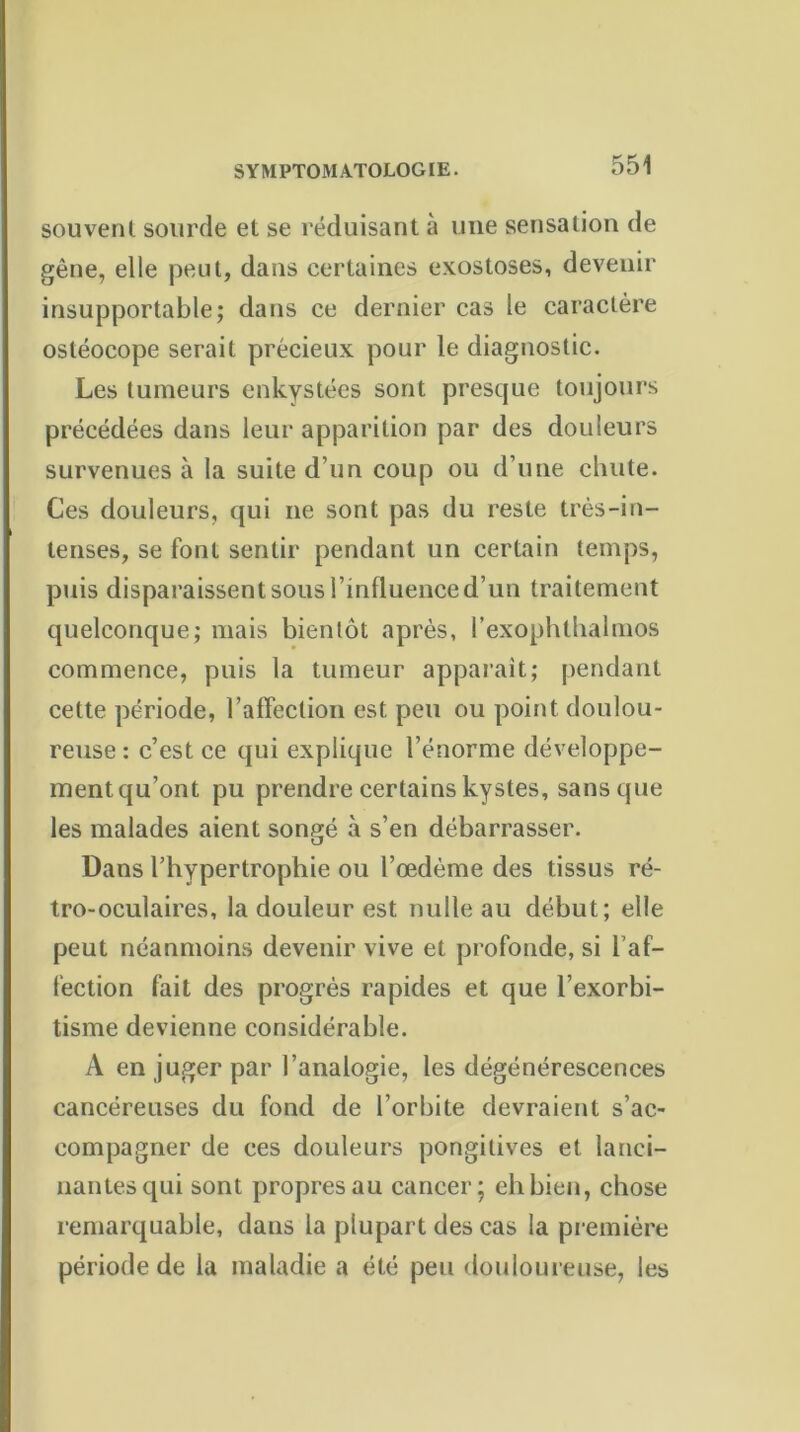 souvent sourde et se réduisant à une sensation de gêne, elle peut, dans certaines exostoses, devenir insupportable; dans ce dernier cas le caractère ostéocope serait précieux pour le diagnostic. Les tumeurs enkystées sont presque toujours précédées dans leur apparition par des douleurs survenues à la suite d’un coup ou d’une chute. Ces douleurs, qui ne sont pas du reste très-in- tenses, se font sentir pendant un certain temps, puis disparaissent sous l’influence d’un traitement quelconque; mais bientôt après, l’exophthalmos commence, puis la tumeur apparait; pendant celte période, l’affection est peu ou point doulou- reuse : c’est ce qui explique l’énorme développe- ment qu’ont pu prendre certains kystes, sans que les malades aient sonp;é à s’en débarrasser. Dans l’hypertrophie ou l’œdème des tissus ré- tro-oculaires, la douleur est nulle au début; elle peut néanmoins devenir vive et profonde, si l’af- fection fait des progrès rapides et que l’exorbi- tisme devienne considérable. A en juger par l’analogie, les dégénérescences cancéreuses du fond de l’orbite devraient s’ac- compagner de ces douleurs pongilives et lanci- nantes qui sont propres au cancer; eh bien, chose remarquable, dans la plupart des cas la première période de la maladie a été peu douloureuse, les