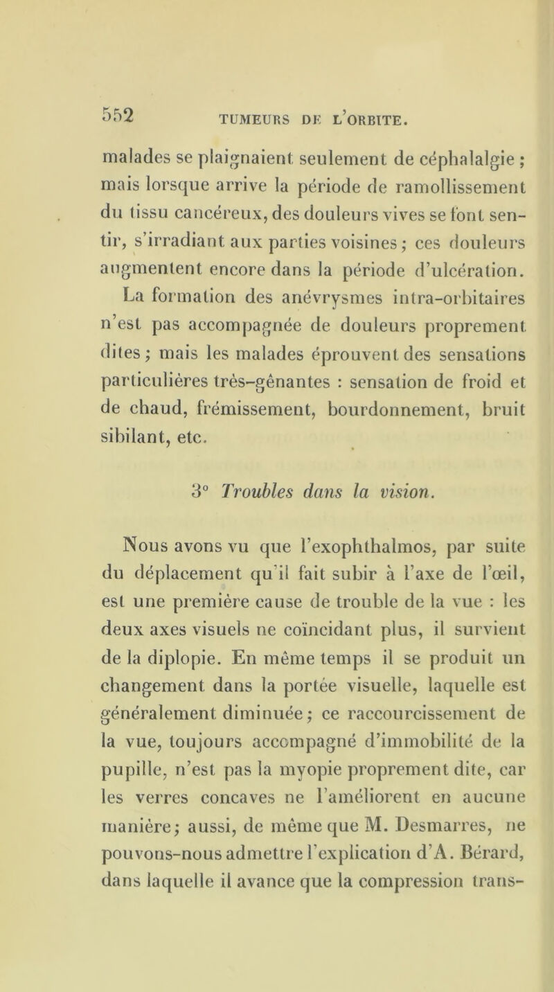 malades se plaignaient seulement de céphalalgie ; mais lorsque arrive la période de ramollissement du tissu cancéreux, des douleurs vives se font sen- tir, s’irradiant aux parties voisines ; ces douleurs augmentent encore dans la période d’ulcération. La formation des anévrysmes intra-orbitaires n’est pas accompagnée de douleurs proprement dites; mais les malades éprouvent des sensations particulières très-gênantes : sensation de froid et de chaud, frémissement, bourdonnement, bruit sibilant, etc. 3° Troubles dans la vision. Nous avons vu que l’exophthalmos, par suite du déplacement qu il fait subir à l’axe de l’œil, est une première cause de trouble de la vue : les deux axes visuels ne coïncidant plus, il survient de la diplopie. En même temps il se produit un changement dans la portée visuelle, laquelle est généralement diminuée; ce raccourcissement de la vue, toujours accompagné d’immobilité de la pupille, n’est pas la myopie proprement dite, car les verres concaves ne l’améliorent en aucune manière; aussi, de même que M. Desmarres, ne pouvons-nous admettre l'explication d’A. Bérard, dans laquelle il avance que la compression trans-