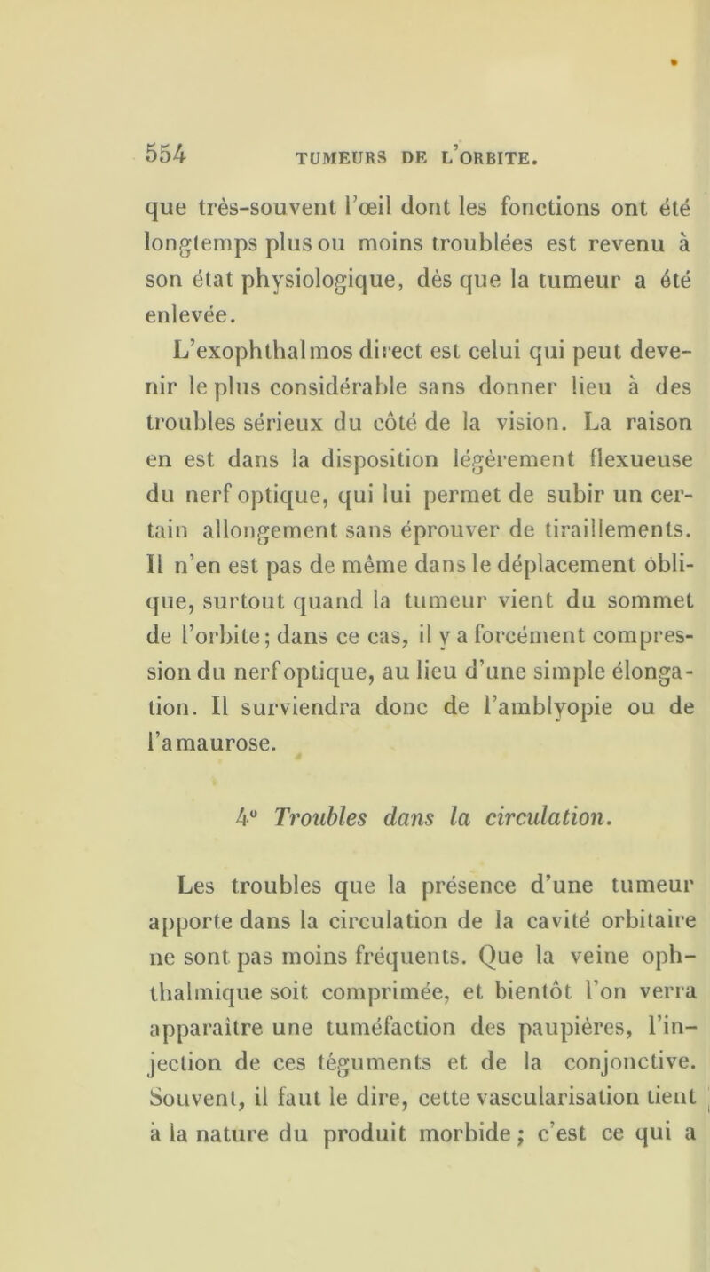 que très-souvent l’œil dont les fonctions ont été longtemps plus ou moins troublées est revenu à son état physiologique, dès que la tumeur a été enlevée. L’exophthalmos direct est celui qui peut deve- nir le plus considérable sans donner lieu à des troubles sérieux du côté de la vision. La raison en est dans la disposition légèrement flexueuse du nerf optique, qui lui permet de subir un cer- tain allongement sans éprouver de tiraillements. Il n’en est pas de même dans le déplacement obli- que, surtout quand la tumeur vient du sommet de l’orbite; dans ce cas, il y a forcément compres- sion du nerf optique, au lieu d’une simple élonga- tion. Il surviendra donc de l’amblyopie ou de l’amaurose. 4° Troubles dans la circulation. Les troubles que la présence d’une tumeur apporte dans la circulation de la cavité orbitaire ne sont pas moins fréquents. Que la veine oph- thalinique soit, comprimée, et bientôt l'on verra apparaitre une tuméfaction des paupières, l’in- jection de ces téguments et de la conjonctive. Souvent, il faut le dire, cette vascularisation tient à la nature du produit morbide ; c’est ce qui a