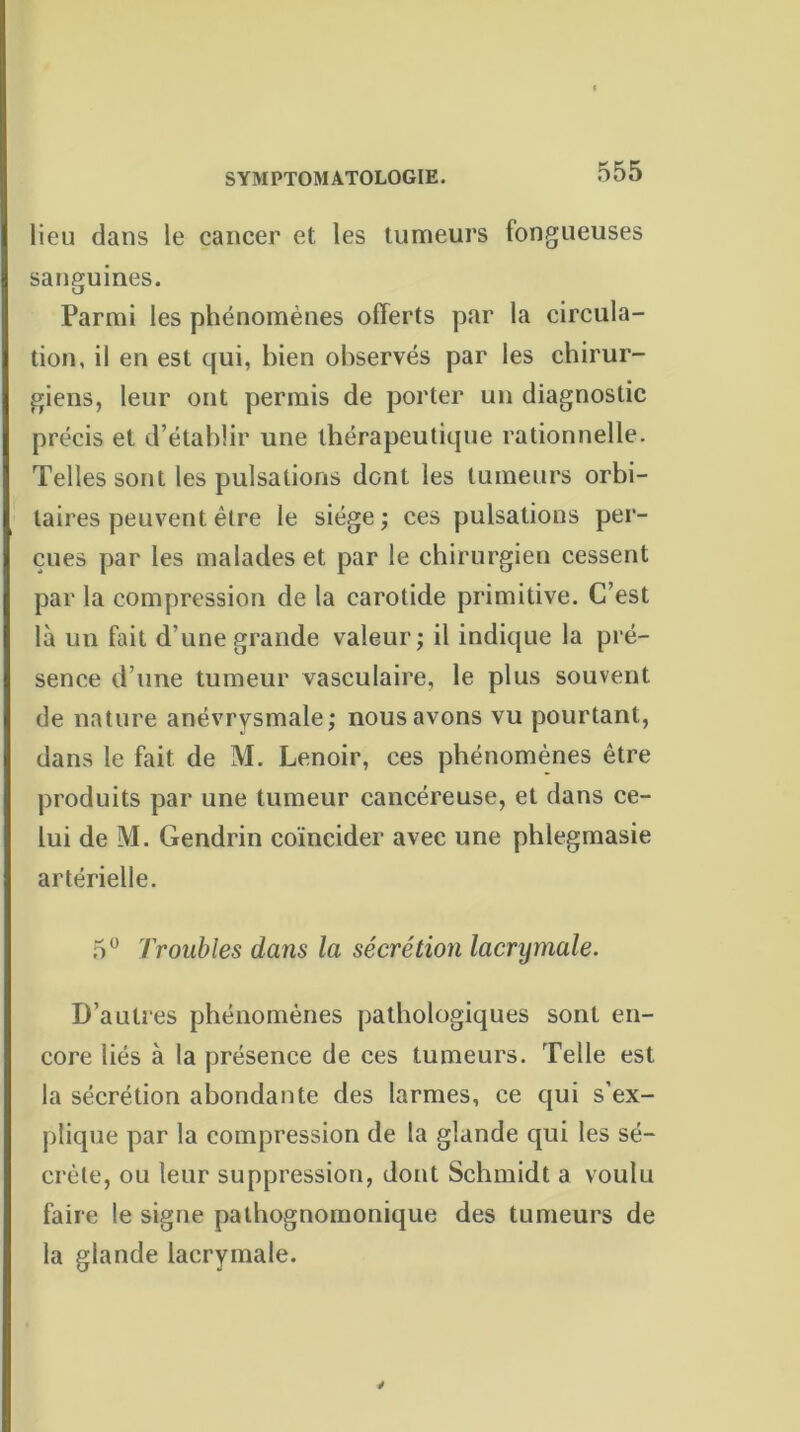 lieu dans le cancer et les tumeurs fongueuses sanguines. Parmi les phénomènes offerts par la circula- tion, il en est qui, bien observés par les chirur- giens, leur ont permis de porter un diagnostic précis et d’établir une thérapeutique rationnelle. Telles sont les pulsations dont les tumeurs orbi- taires peuvent être le siège; ces pulsations per- çues par les malades et par le chirurgien cessent par la compression de la carotide primitive. C’est là un fait d'une grande valeur; il indique la pré- sence d’une tumeur vasculaire, le plus souvent de nature anévrysmale; nous avons vu pourtant, dans le fait de M. Lenoir, ces phénomènes être produits par une tumeur cancéreuse, et dans ce- lui de M. Gendrin coïncider avec une phlegmasie artérielle. 5° Troubles dans la sécrétion lacrymale. D’autres phénomènes pathologiques sont en- core liés à la présence de ces tumeurs. Telle est la sécrétion abondante des larmes, ce qui s’ex- plique par la compression de la glande qui les sé- crète, ou leur suppression, dont Schmidt a voulu faire le signe pathognomonique des tumeurs de la glande lacrymale. 4